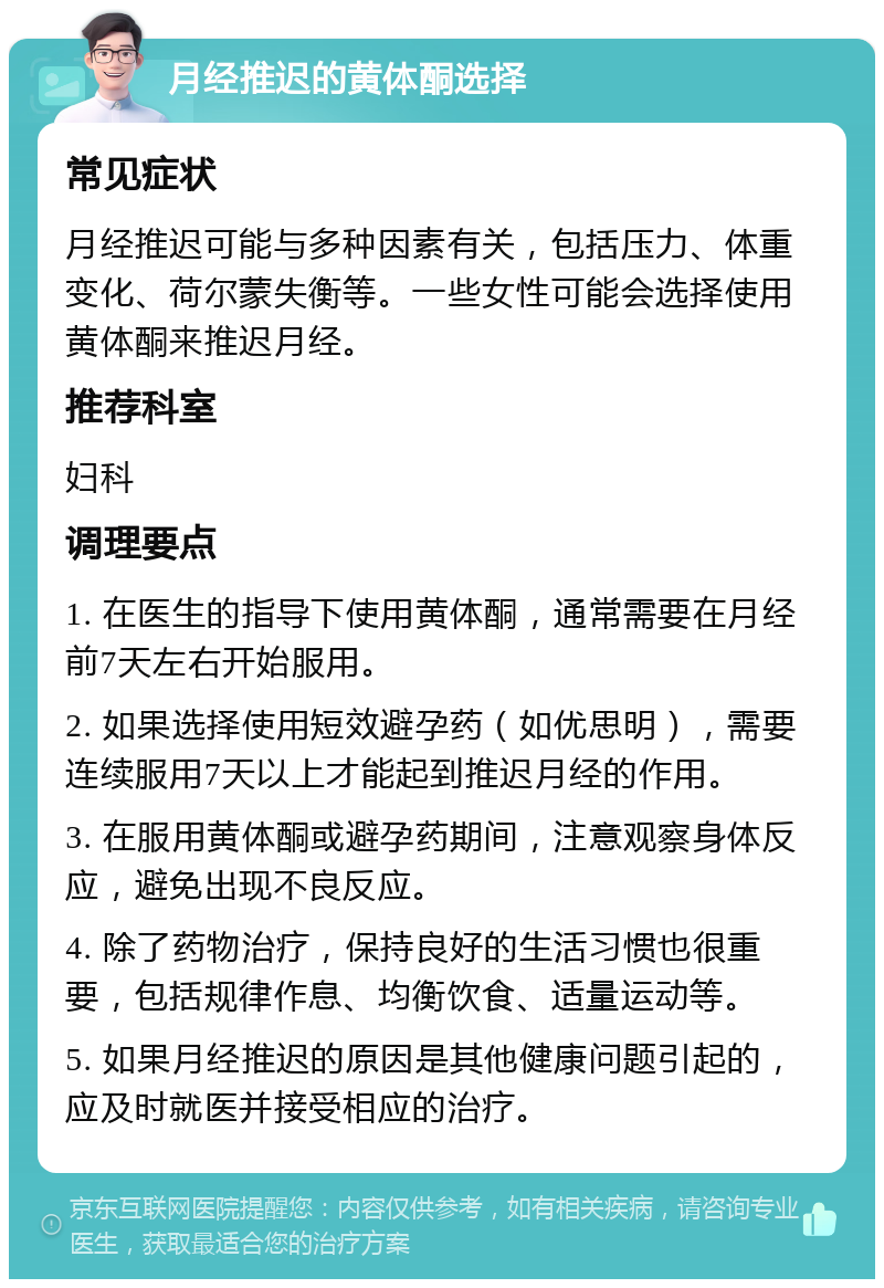 月经推迟的黄体酮选择 常见症状 月经推迟可能与多种因素有关，包括压力、体重变化、荷尔蒙失衡等。一些女性可能会选择使用黄体酮来推迟月经。 推荐科室 妇科 调理要点 1. 在医生的指导下使用黄体酮，通常需要在月经前7天左右开始服用。 2. 如果选择使用短效避孕药（如优思明），需要连续服用7天以上才能起到推迟月经的作用。 3. 在服用黄体酮或避孕药期间，注意观察身体反应，避免出现不良反应。 4. 除了药物治疗，保持良好的生活习惯也很重要，包括规律作息、均衡饮食、适量运动等。 5. 如果月经推迟的原因是其他健康问题引起的，应及时就医并接受相应的治疗。