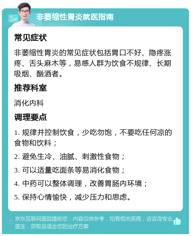 非萎缩性胃炎就医指南 常见症状 非萎缩性胃炎的常见症状包括胃口不好、隐疼涨疼、舌头麻木等，易感人群为饮食不规律、长期吸烟、酗酒者。 推荐科室 消化内科 调理要点 1. 规律并控制饮食，少吃勿饱，不要吃任何凉的食物和饮料； 2. 避免生冷、油腻、刺激性食物； 3. 可以适量吃面条等易消化食物； 4. 中药可以整体调理，改善胃肠内环境； 5. 保持心情愉快，减少压力和思虑。