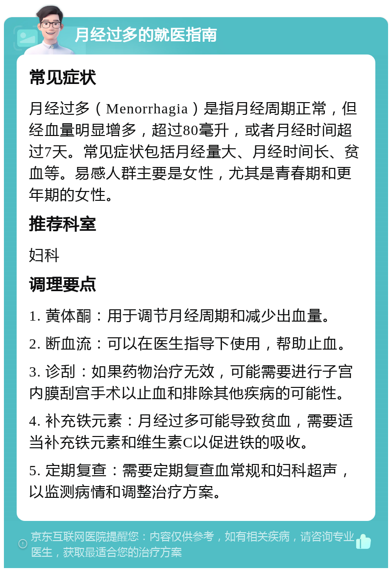 月经过多的就医指南 常见症状 月经过多（Menorrhagia）是指月经周期正常，但经血量明显增多，超过80毫升，或者月经时间超过7天。常见症状包括月经量大、月经时间长、贫血等。易感人群主要是女性，尤其是青春期和更年期的女性。 推荐科室 妇科 调理要点 1. 黄体酮：用于调节月经周期和减少出血量。 2. 断血流：可以在医生指导下使用，帮助止血。 3. 诊刮：如果药物治疗无效，可能需要进行子宫内膜刮宫手术以止血和排除其他疾病的可能性。 4. 补充铁元素：月经过多可能导致贫血，需要适当补充铁元素和维生素C以促进铁的吸收。 5. 定期复查：需要定期复查血常规和妇科超声，以监测病情和调整治疗方案。