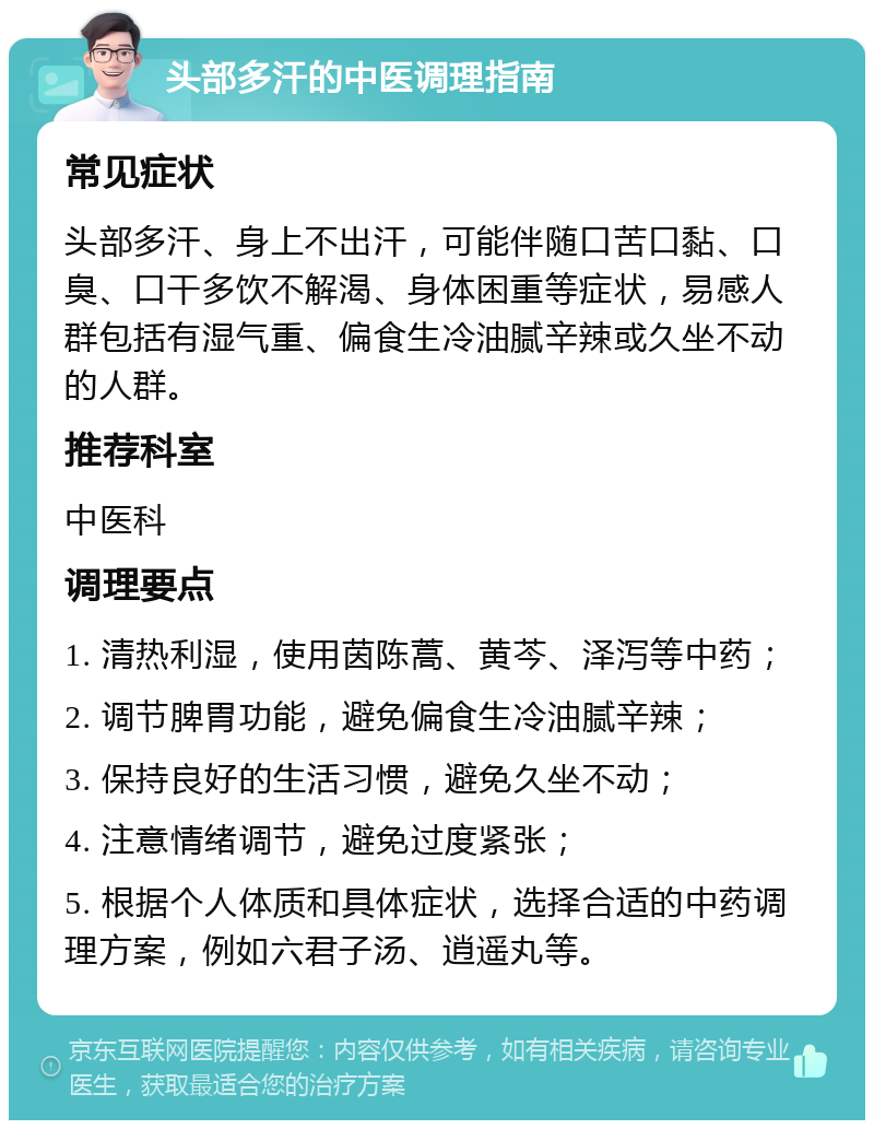 头部多汗的中医调理指南 常见症状 头部多汗、身上不出汗，可能伴随口苦口黏、口臭、口干多饮不解渴、身体困重等症状，易感人群包括有湿气重、偏食生冷油腻辛辣或久坐不动的人群。 推荐科室 中医科 调理要点 1. 清热利湿，使用茵陈蒿、黄芩、泽泻等中药； 2. 调节脾胃功能，避免偏食生冷油腻辛辣； 3. 保持良好的生活习惯，避免久坐不动； 4. 注意情绪调节，避免过度紧张； 5. 根据个人体质和具体症状，选择合适的中药调理方案，例如六君子汤、逍遥丸等。