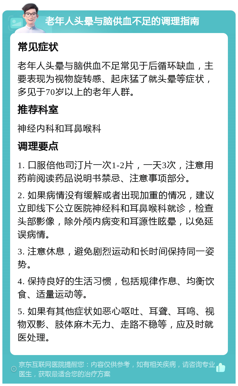 老年人头晕与脑供血不足的调理指南 常见症状 老年人头晕与脑供血不足常见于后循环缺血，主要表现为视物旋转感、起床猛了就头晕等症状，多见于70岁以上的老年人群。 推荐科室 神经内科和耳鼻喉科 调理要点 1. 口服倍他司汀片一次1-2片，一天3次，注意用药前阅读药品说明书禁忌、注意事项部分。 2. 如果病情没有缓解或者出现加重的情况，建议立即线下公立医院神经科和耳鼻喉科就诊，检查头部影像，除外颅内病变和耳源性眩晕，以免延误病情。 3. 注意休息，避免剧烈运动和长时间保持同一姿势。 4. 保持良好的生活习惯，包括规律作息、均衡饮食、适量运动等。 5. 如果有其他症状如恶心呕吐、耳聋、耳鸣、视物双影、肢体麻木无力、走路不稳等，应及时就医处理。