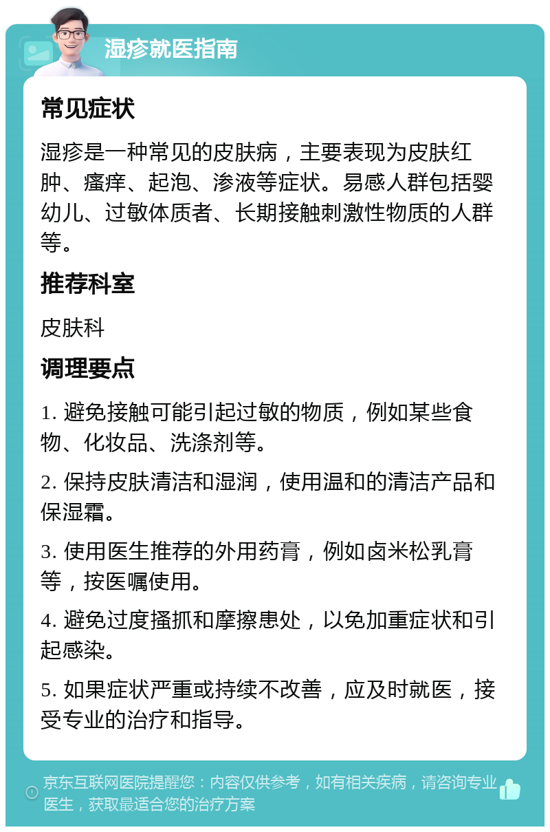 湿疹就医指南 常见症状 湿疹是一种常见的皮肤病，主要表现为皮肤红肿、瘙痒、起泡、渗液等症状。易感人群包括婴幼儿、过敏体质者、长期接触刺激性物质的人群等。 推荐科室 皮肤科 调理要点 1. 避免接触可能引起过敏的物质，例如某些食物、化妆品、洗涤剂等。 2. 保持皮肤清洁和湿润，使用温和的清洁产品和保湿霜。 3. 使用医生推荐的外用药膏，例如卤米松乳膏等，按医嘱使用。 4. 避免过度搔抓和摩擦患处，以免加重症状和引起感染。 5. 如果症状严重或持续不改善，应及时就医，接受专业的治疗和指导。