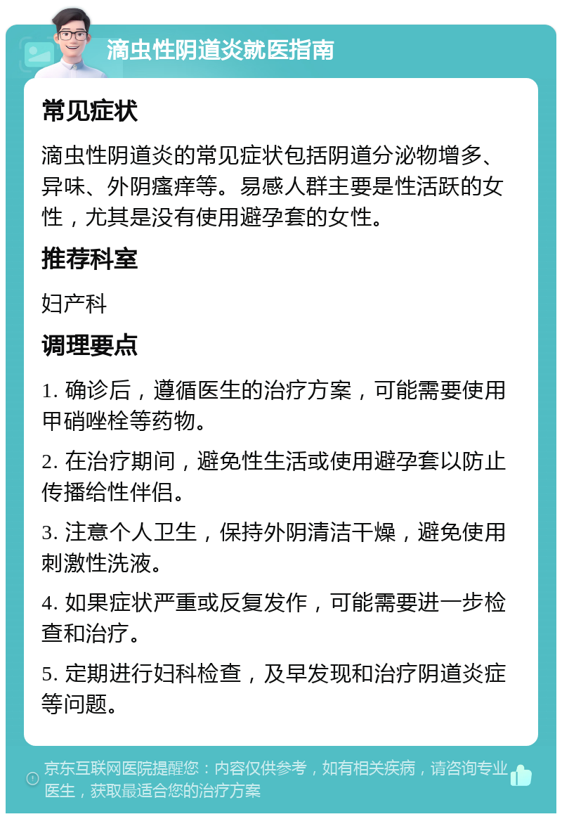 滴虫性阴道炎就医指南 常见症状 滴虫性阴道炎的常见症状包括阴道分泌物增多、异味、外阴瘙痒等。易感人群主要是性活跃的女性，尤其是没有使用避孕套的女性。 推荐科室 妇产科 调理要点 1. 确诊后，遵循医生的治疗方案，可能需要使用甲硝唑栓等药物。 2. 在治疗期间，避免性生活或使用避孕套以防止传播给性伴侣。 3. 注意个人卫生，保持外阴清洁干燥，避免使用刺激性洗液。 4. 如果症状严重或反复发作，可能需要进一步检查和治疗。 5. 定期进行妇科检查，及早发现和治疗阴道炎症等问题。