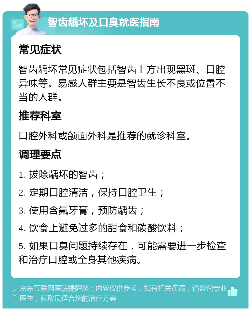 智齿龋坏及口臭就医指南 常见症状 智齿龋坏常见症状包括智齿上方出现黑斑、口腔异味等。易感人群主要是智齿生长不良或位置不当的人群。 推荐科室 口腔外科或颌面外科是推荐的就诊科室。 调理要点 1. 拔除龋坏的智齿； 2. 定期口腔清洁，保持口腔卫生； 3. 使用含氟牙膏，预防龋齿； 4. 饮食上避免过多的甜食和碳酸饮料； 5. 如果口臭问题持续存在，可能需要进一步检查和治疗口腔或全身其他疾病。