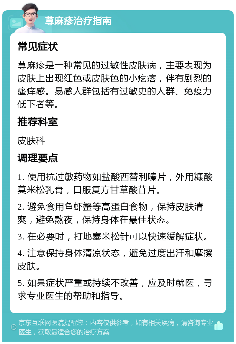 荨麻疹治疗指南 常见症状 荨麻疹是一种常见的过敏性皮肤病，主要表现为皮肤上出现红色或皮肤色的小疙瘩，伴有剧烈的瘙痒感。易感人群包括有过敏史的人群、免疫力低下者等。 推荐科室 皮肤科 调理要点 1. 使用抗过敏药物如盐酸西替利嗪片，外用糠酸莫米松乳膏，口服复方甘草酸苷片。 2. 避免食用鱼虾蟹等高蛋白食物，保持皮肤清爽，避免熬夜，保持身体在最佳状态。 3. 在必要时，打地塞米松针可以快速缓解症状。 4. 注意保持身体清凉状态，避免过度出汗和摩擦皮肤。 5. 如果症状严重或持续不改善，应及时就医，寻求专业医生的帮助和指导。