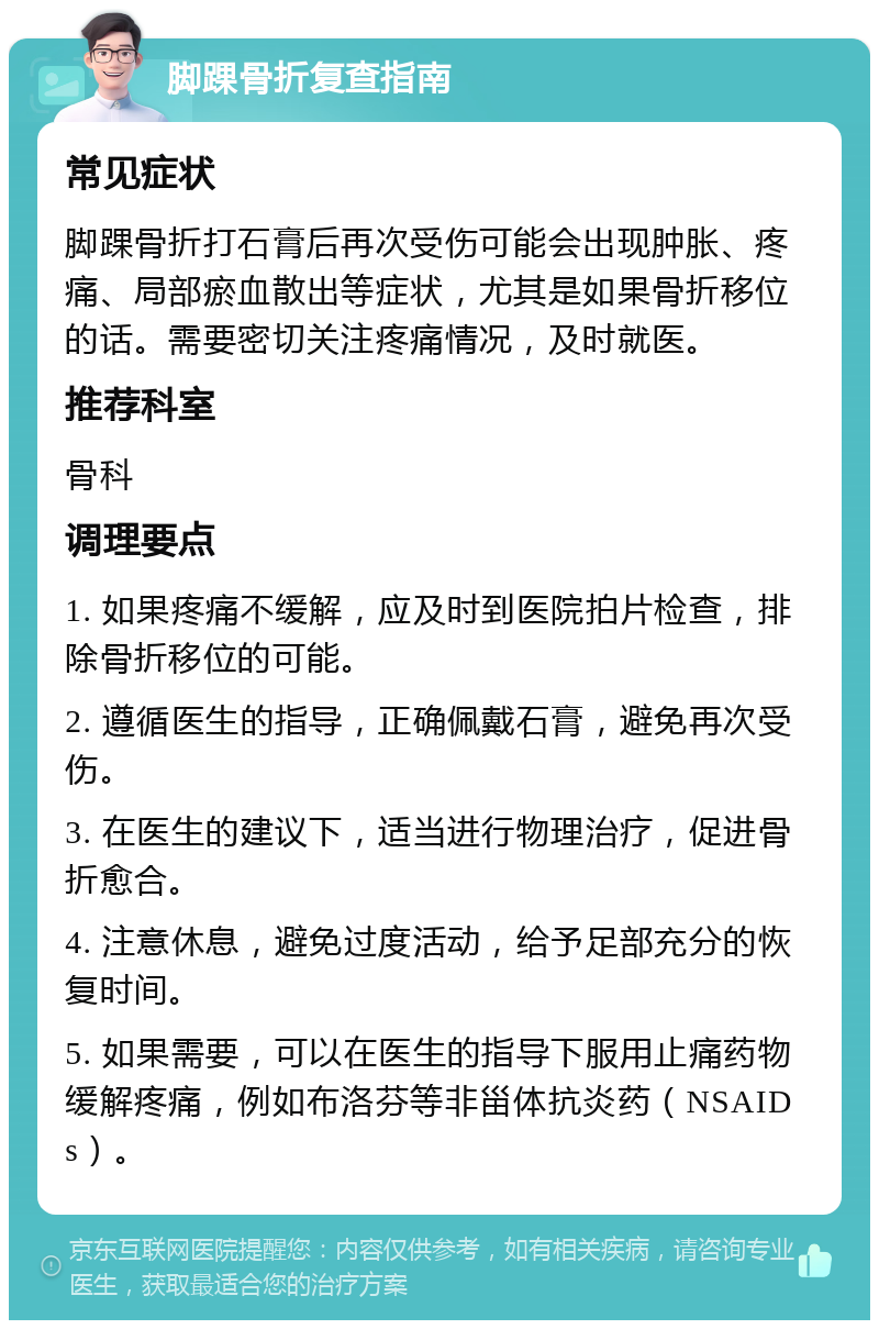 脚踝骨折复查指南 常见症状 脚踝骨折打石膏后再次受伤可能会出现肿胀、疼痛、局部瘀血散出等症状，尤其是如果骨折移位的话。需要密切关注疼痛情况，及时就医。 推荐科室 骨科 调理要点 1. 如果疼痛不缓解，应及时到医院拍片检查，排除骨折移位的可能。 2. 遵循医生的指导，正确佩戴石膏，避免再次受伤。 3. 在医生的建议下，适当进行物理治疗，促进骨折愈合。 4. 注意休息，避免过度活动，给予足部充分的恢复时间。 5. 如果需要，可以在医生的指导下服用止痛药物缓解疼痛，例如布洛芬等非甾体抗炎药（NSAIDs）。