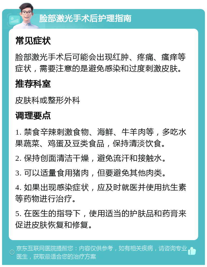 脸部激光手术后护理指南 常见症状 脸部激光手术后可能会出现红肿、疼痛、瘙痒等症状，需要注意的是避免感染和过度刺激皮肤。 推荐科室 皮肤科或整形外科 调理要点 1. 禁食辛辣刺激食物、海鲜、牛羊肉等，多吃水果蔬菜、鸡蛋及豆类食品，保持清淡饮食。 2. 保持创面清洁干燥，避免流汗和接触水。 3. 可以适量食用猪肉，但要避免其他肉类。 4. 如果出现感染症状，应及时就医并使用抗生素等药物进行治疗。 5. 在医生的指导下，使用适当的护肤品和药膏来促进皮肤恢复和修复。