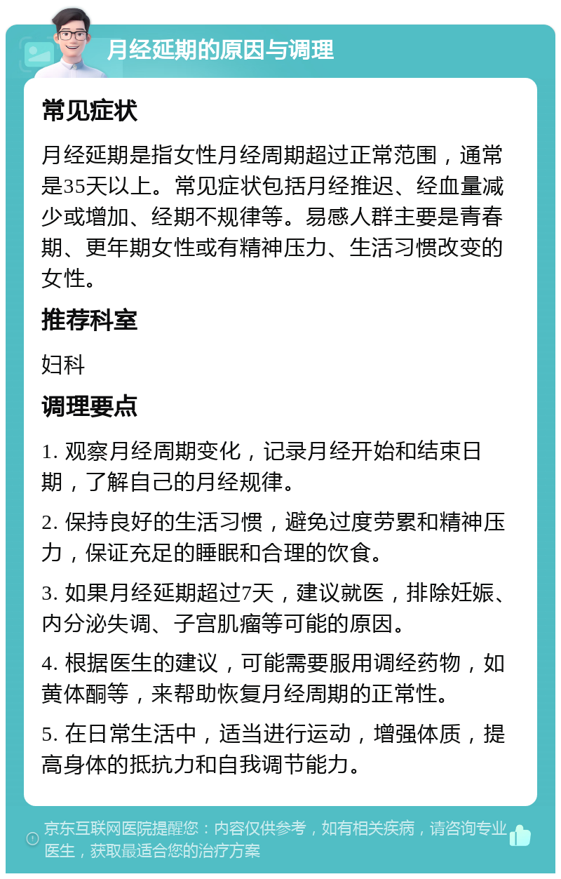 月经延期的原因与调理 常见症状 月经延期是指女性月经周期超过正常范围，通常是35天以上。常见症状包括月经推迟、经血量减少或增加、经期不规律等。易感人群主要是青春期、更年期女性或有精神压力、生活习惯改变的女性。 推荐科室 妇科 调理要点 1. 观察月经周期变化，记录月经开始和结束日期，了解自己的月经规律。 2. 保持良好的生活习惯，避免过度劳累和精神压力，保证充足的睡眠和合理的饮食。 3. 如果月经延期超过7天，建议就医，排除妊娠、内分泌失调、子宫肌瘤等可能的原因。 4. 根据医生的建议，可能需要服用调经药物，如黄体酮等，来帮助恢复月经周期的正常性。 5. 在日常生活中，适当进行运动，增强体质，提高身体的抵抗力和自我调节能力。