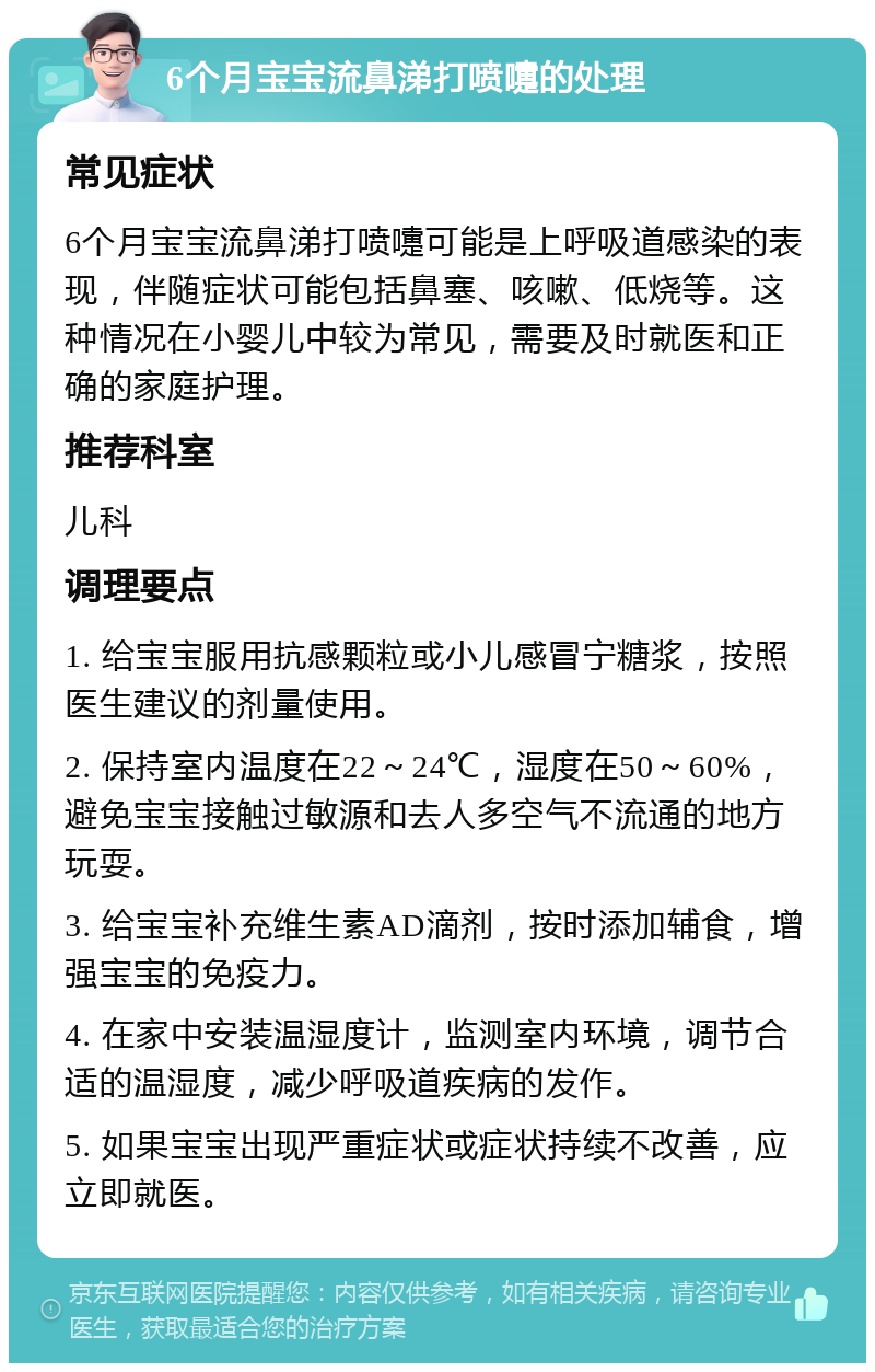 6个月宝宝流鼻涕打喷嚏的处理 常见症状 6个月宝宝流鼻涕打喷嚏可能是上呼吸道感染的表现，伴随症状可能包括鼻塞、咳嗽、低烧等。这种情况在小婴儿中较为常见，需要及时就医和正确的家庭护理。 推荐科室 儿科 调理要点 1. 给宝宝服用抗感颗粒或小儿感冒宁糖浆，按照医生建议的剂量使用。 2. 保持室内温度在22～24℃，湿度在50～60%，避免宝宝接触过敏源和去人多空气不流通的地方玩耍。 3. 给宝宝补充维生素AD滴剂，按时添加辅食，增强宝宝的免疫力。 4. 在家中安装温湿度计，监测室内环境，调节合适的温湿度，减少呼吸道疾病的发作。 5. 如果宝宝出现严重症状或症状持续不改善，应立即就医。