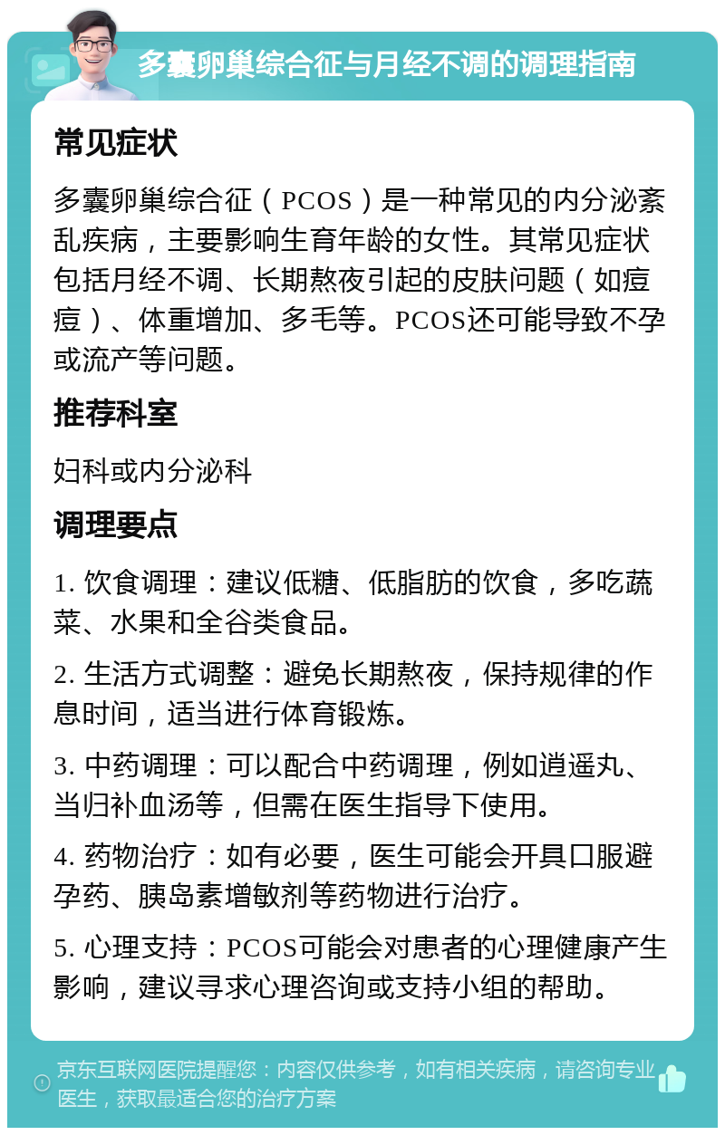 多囊卵巢综合征与月经不调的调理指南 常见症状 多囊卵巢综合征（PCOS）是一种常见的内分泌紊乱疾病，主要影响生育年龄的女性。其常见症状包括月经不调、长期熬夜引起的皮肤问题（如痘痘）、体重增加、多毛等。PCOS还可能导致不孕或流产等问题。 推荐科室 妇科或内分泌科 调理要点 1. 饮食调理：建议低糖、低脂肪的饮食，多吃蔬菜、水果和全谷类食品。 2. 生活方式调整：避免长期熬夜，保持规律的作息时间，适当进行体育锻炼。 3. 中药调理：可以配合中药调理，例如逍遥丸、当归补血汤等，但需在医生指导下使用。 4. 药物治疗：如有必要，医生可能会开具口服避孕药、胰岛素增敏剂等药物进行治疗。 5. 心理支持：PCOS可能会对患者的心理健康产生影响，建议寻求心理咨询或支持小组的帮助。