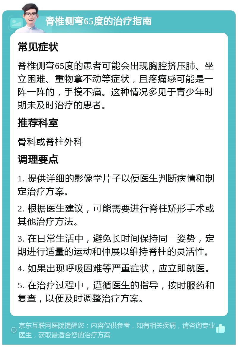 脊椎侧弯65度的治疗指南 常见症状 脊椎侧弯65度的患者可能会出现胸腔挤压肺、坐立困难、重物拿不动等症状，且疼痛感可能是一阵一阵的，手摸不痛。这种情况多见于青少年时期未及时治疗的患者。 推荐科室 骨科或脊柱外科 调理要点 1. 提供详细的影像学片子以便医生判断病情和制定治疗方案。 2. 根据医生建议，可能需要进行脊柱矫形手术或其他治疗方法。 3. 在日常生活中，避免长时间保持同一姿势，定期进行适量的运动和伸展以维持脊柱的灵活性。 4. 如果出现呼吸困难等严重症状，应立即就医。 5. 在治疗过程中，遵循医生的指导，按时服药和复查，以便及时调整治疗方案。