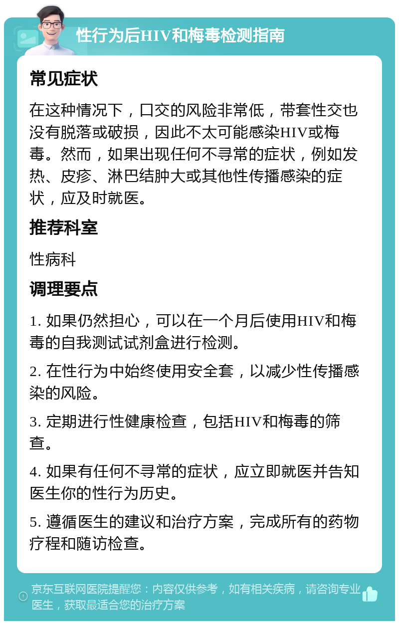 性行为后HIV和梅毒检测指南 常见症状 在这种情况下，口交的风险非常低，带套性交也没有脱落或破损，因此不太可能感染HIV或梅毒。然而，如果出现任何不寻常的症状，例如发热、皮疹、淋巴结肿大或其他性传播感染的症状，应及时就医。 推荐科室 性病科 调理要点 1. 如果仍然担心，可以在一个月后使用HIV和梅毒的自我测试试剂盒进行检测。 2. 在性行为中始终使用安全套，以减少性传播感染的风险。 3. 定期进行性健康检查，包括HIV和梅毒的筛查。 4. 如果有任何不寻常的症状，应立即就医并告知医生你的性行为历史。 5. 遵循医生的建议和治疗方案，完成所有的药物疗程和随访检查。