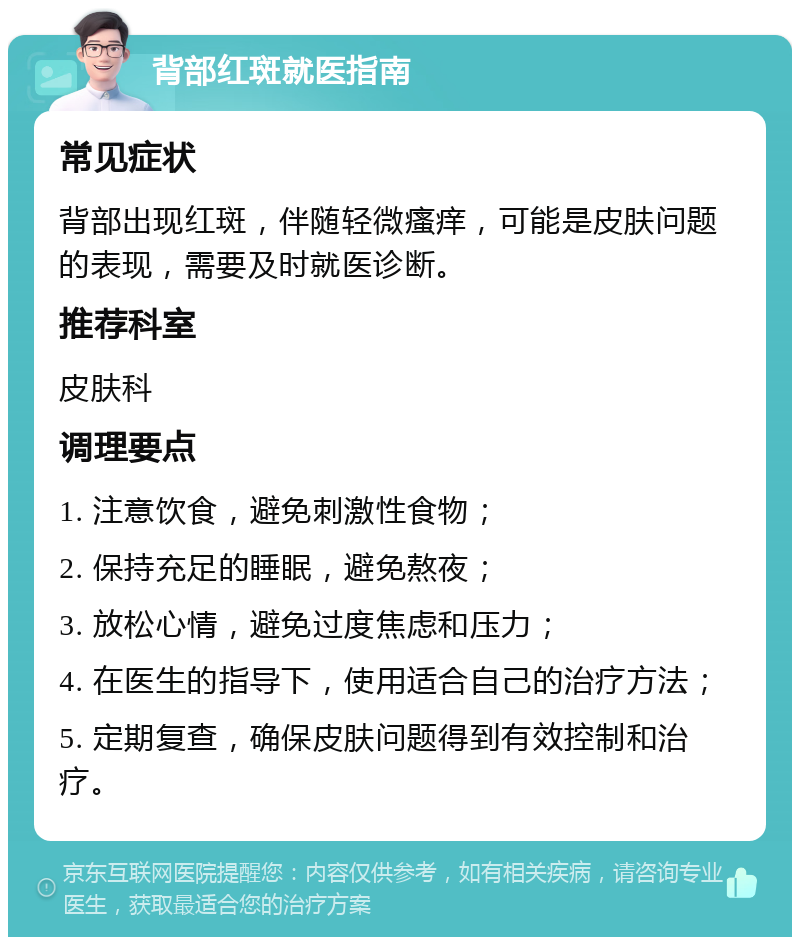 背部红斑就医指南 常见症状 背部出现红斑，伴随轻微瘙痒，可能是皮肤问题的表现，需要及时就医诊断。 推荐科室 皮肤科 调理要点 1. 注意饮食，避免刺激性食物； 2. 保持充足的睡眠，避免熬夜； 3. 放松心情，避免过度焦虑和压力； 4. 在医生的指导下，使用适合自己的治疗方法； 5. 定期复查，确保皮肤问题得到有效控制和治疗。