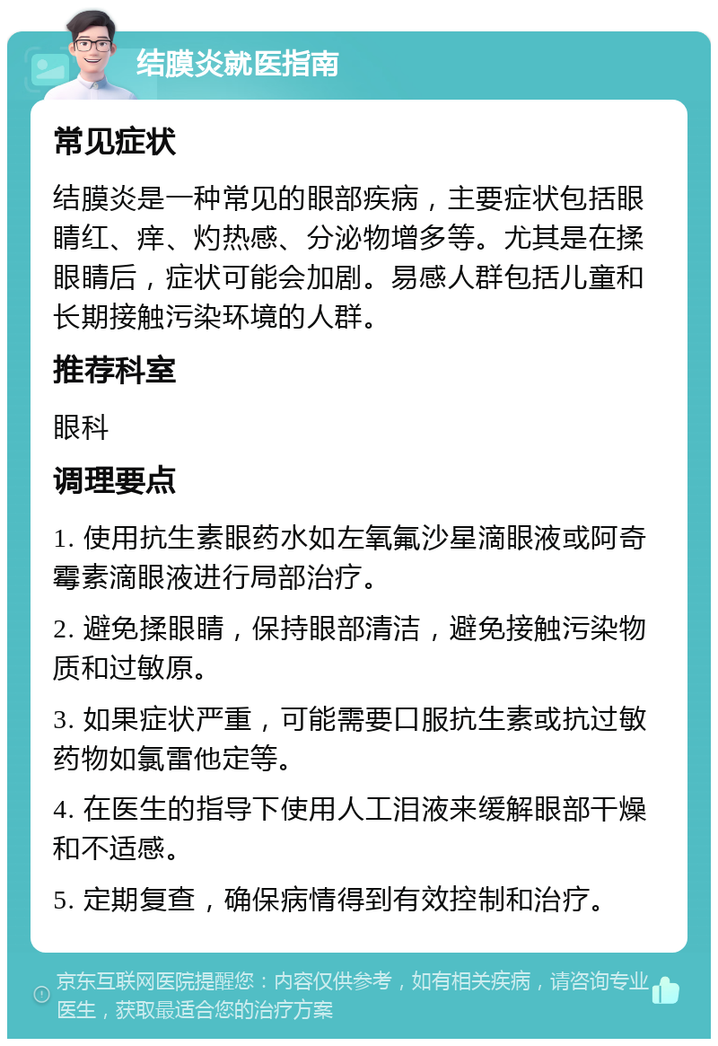 结膜炎就医指南 常见症状 结膜炎是一种常见的眼部疾病，主要症状包括眼睛红、痒、灼热感、分泌物增多等。尤其是在揉眼睛后，症状可能会加剧。易感人群包括儿童和长期接触污染环境的人群。 推荐科室 眼科 调理要点 1. 使用抗生素眼药水如左氧氟沙星滴眼液或阿奇霉素滴眼液进行局部治疗。 2. 避免揉眼睛，保持眼部清洁，避免接触污染物质和过敏原。 3. 如果症状严重，可能需要口服抗生素或抗过敏药物如氯雷他定等。 4. 在医生的指导下使用人工泪液来缓解眼部干燥和不适感。 5. 定期复查，确保病情得到有效控制和治疗。