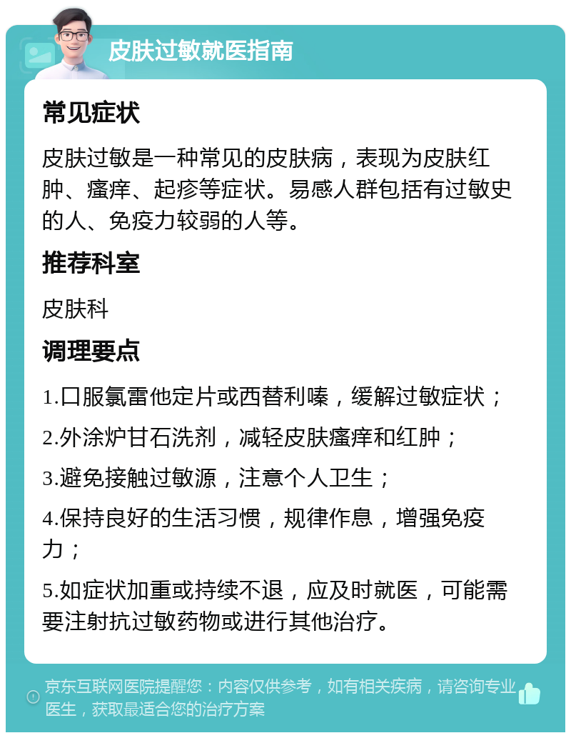 皮肤过敏就医指南 常见症状 皮肤过敏是一种常见的皮肤病，表现为皮肤红肿、瘙痒、起疹等症状。易感人群包括有过敏史的人、免疫力较弱的人等。 推荐科室 皮肤科 调理要点 1.口服氯雷他定片或西替利嗪，缓解过敏症状； 2.外涂炉甘石洗剂，减轻皮肤瘙痒和红肿； 3.避免接触过敏源，注意个人卫生； 4.保持良好的生活习惯，规律作息，增强免疫力； 5.如症状加重或持续不退，应及时就医，可能需要注射抗过敏药物或进行其他治疗。