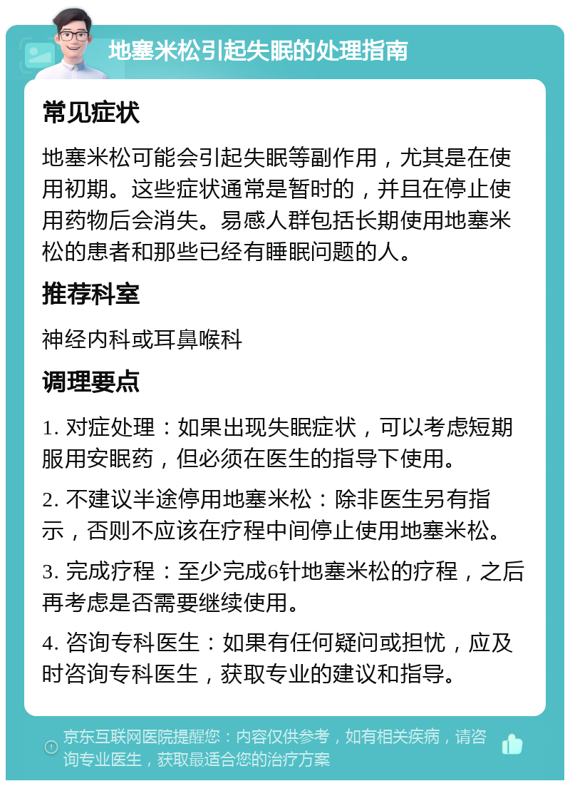 地塞米松引起失眠的处理指南 常见症状 地塞米松可能会引起失眠等副作用，尤其是在使用初期。这些症状通常是暂时的，并且在停止使用药物后会消失。易感人群包括长期使用地塞米松的患者和那些已经有睡眠问题的人。 推荐科室 神经内科或耳鼻喉科 调理要点 1. 对症处理：如果出现失眠症状，可以考虑短期服用安眠药，但必须在医生的指导下使用。 2. 不建议半途停用地塞米松：除非医生另有指示，否则不应该在疗程中间停止使用地塞米松。 3. 完成疗程：至少完成6针地塞米松的疗程，之后再考虑是否需要继续使用。 4. 咨询专科医生：如果有任何疑问或担忧，应及时咨询专科医生，获取专业的建议和指导。