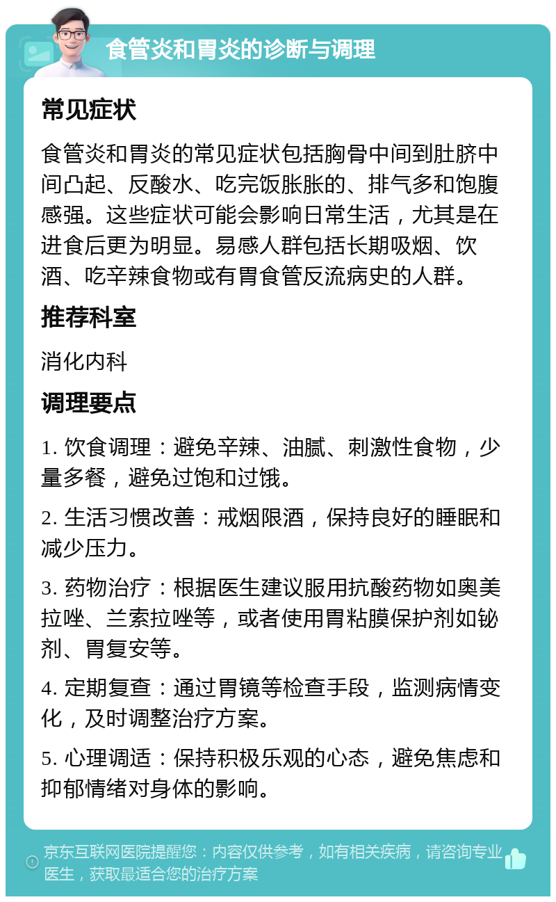 食管炎和胃炎的诊断与调理 常见症状 食管炎和胃炎的常见症状包括胸骨中间到肚脐中间凸起、反酸水、吃完饭胀胀的、排气多和饱腹感强。这些症状可能会影响日常生活，尤其是在进食后更为明显。易感人群包括长期吸烟、饮酒、吃辛辣食物或有胃食管反流病史的人群。 推荐科室 消化内科 调理要点 1. 饮食调理：避免辛辣、油腻、刺激性食物，少量多餐，避免过饱和过饿。 2. 生活习惯改善：戒烟限酒，保持良好的睡眠和减少压力。 3. 药物治疗：根据医生建议服用抗酸药物如奥美拉唑、兰索拉唑等，或者使用胃粘膜保护剂如铋剂、胃复安等。 4. 定期复查：通过胃镜等检查手段，监测病情变化，及时调整治疗方案。 5. 心理调适：保持积极乐观的心态，避免焦虑和抑郁情绪对身体的影响。