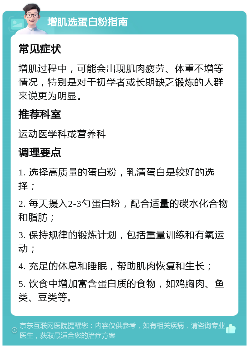 增肌选蛋白粉指南 常见症状 增肌过程中，可能会出现肌肉疲劳、体重不增等情况，特别是对于初学者或长期缺乏锻炼的人群来说更为明显。 推荐科室 运动医学科或营养科 调理要点 1. 选择高质量的蛋白粉，乳清蛋白是较好的选择； 2. 每天摄入2-3勺蛋白粉，配合适量的碳水化合物和脂肪； 3. 保持规律的锻炼计划，包括重量训练和有氧运动； 4. 充足的休息和睡眠，帮助肌肉恢复和生长； 5. 饮食中增加富含蛋白质的食物，如鸡胸肉、鱼类、豆类等。