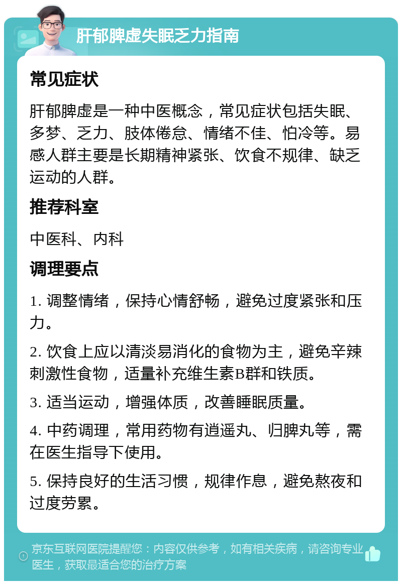 肝郁脾虚失眠乏力指南 常见症状 肝郁脾虚是一种中医概念，常见症状包括失眠、多梦、乏力、肢体倦怠、情绪不佳、怕冷等。易感人群主要是长期精神紧张、饮食不规律、缺乏运动的人群。 推荐科室 中医科、内科 调理要点 1. 调整情绪，保持心情舒畅，避免过度紧张和压力。 2. 饮食上应以清淡易消化的食物为主，避免辛辣刺激性食物，适量补充维生素B群和铁质。 3. 适当运动，增强体质，改善睡眠质量。 4. 中药调理，常用药物有逍遥丸、归脾丸等，需在医生指导下使用。 5. 保持良好的生活习惯，规律作息，避免熬夜和过度劳累。