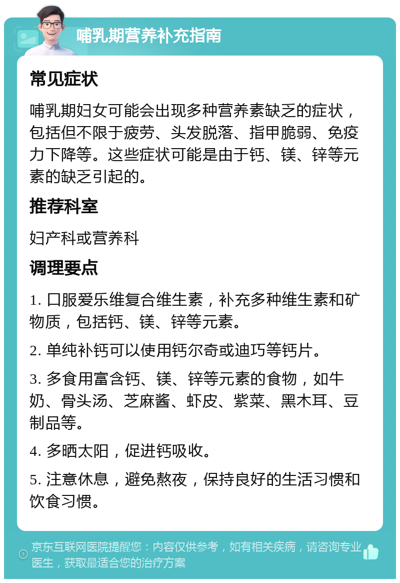 哺乳期营养补充指南 常见症状 哺乳期妇女可能会出现多种营养素缺乏的症状，包括但不限于疲劳、头发脱落、指甲脆弱、免疫力下降等。这些症状可能是由于钙、镁、锌等元素的缺乏引起的。 推荐科室 妇产科或营养科 调理要点 1. 口服爱乐维复合维生素，补充多种维生素和矿物质，包括钙、镁、锌等元素。 2. 单纯补钙可以使用钙尔奇或迪巧等钙片。 3. 多食用富含钙、镁、锌等元素的食物，如牛奶、骨头汤、芝麻酱、虾皮、紫菜、黑木耳、豆制品等。 4. 多晒太阳，促进钙吸收。 5. 注意休息，避免熬夜，保持良好的生活习惯和饮食习惯。