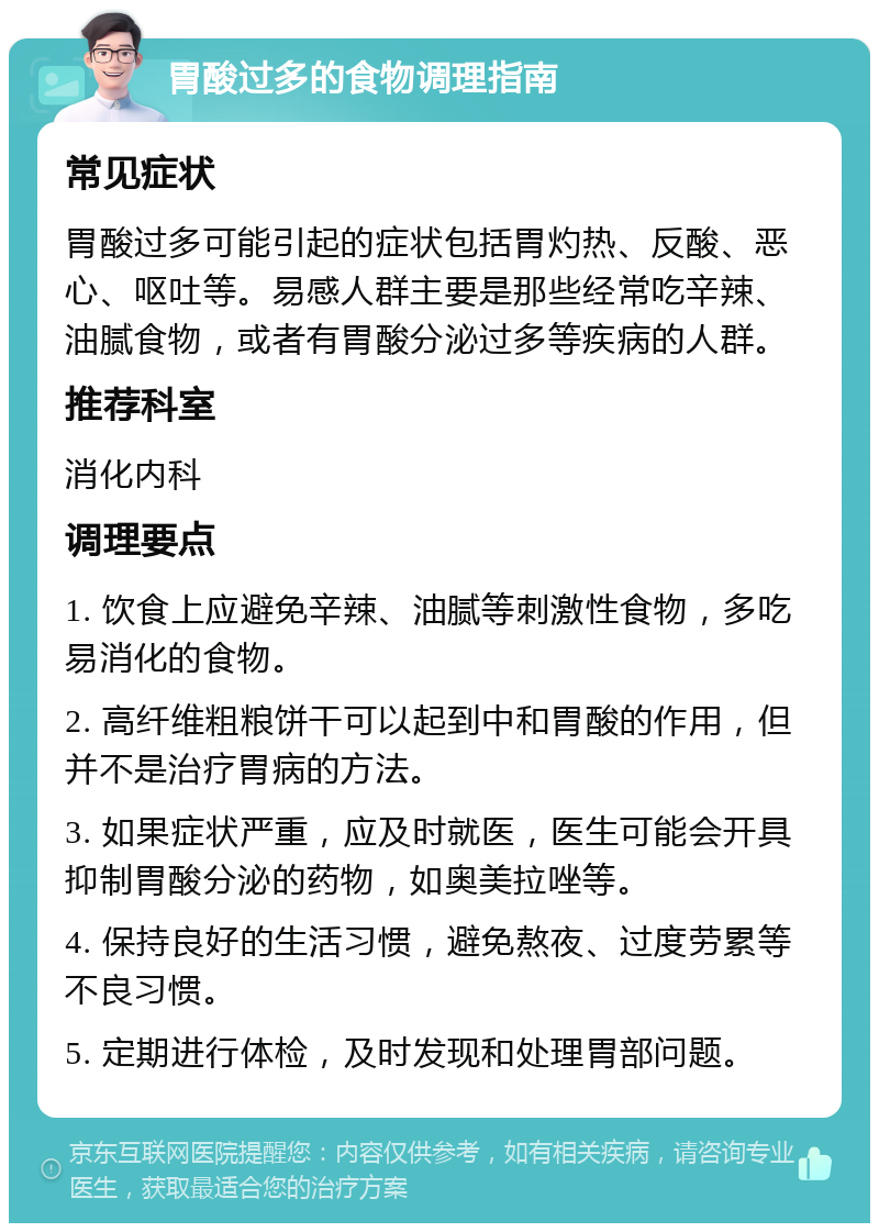 胃酸过多的食物调理指南 常见症状 胃酸过多可能引起的症状包括胃灼热、反酸、恶心、呕吐等。易感人群主要是那些经常吃辛辣、油腻食物，或者有胃酸分泌过多等疾病的人群。 推荐科室 消化内科 调理要点 1. 饮食上应避免辛辣、油腻等刺激性食物，多吃易消化的食物。 2. 高纤维粗粮饼干可以起到中和胃酸的作用，但并不是治疗胃病的方法。 3. 如果症状严重，应及时就医，医生可能会开具抑制胃酸分泌的药物，如奥美拉唑等。 4. 保持良好的生活习惯，避免熬夜、过度劳累等不良习惯。 5. 定期进行体检，及时发现和处理胃部问题。