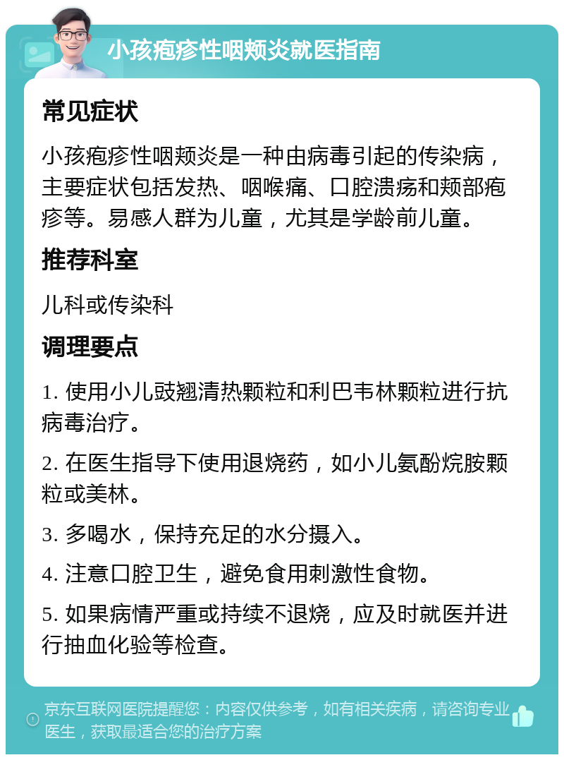 小孩疱疹性咽颊炎就医指南 常见症状 小孩疱疹性咽颊炎是一种由病毒引起的传染病，主要症状包括发热、咽喉痛、口腔溃疡和颊部疱疹等。易感人群为儿童，尤其是学龄前儿童。 推荐科室 儿科或传染科 调理要点 1. 使用小儿豉翘清热颗粒和利巴韦林颗粒进行抗病毒治疗。 2. 在医生指导下使用退烧药，如小儿氨酚烷胺颗粒或美林。 3. 多喝水，保持充足的水分摄入。 4. 注意口腔卫生，避免食用刺激性食物。 5. 如果病情严重或持续不退烧，应及时就医并进行抽血化验等检查。