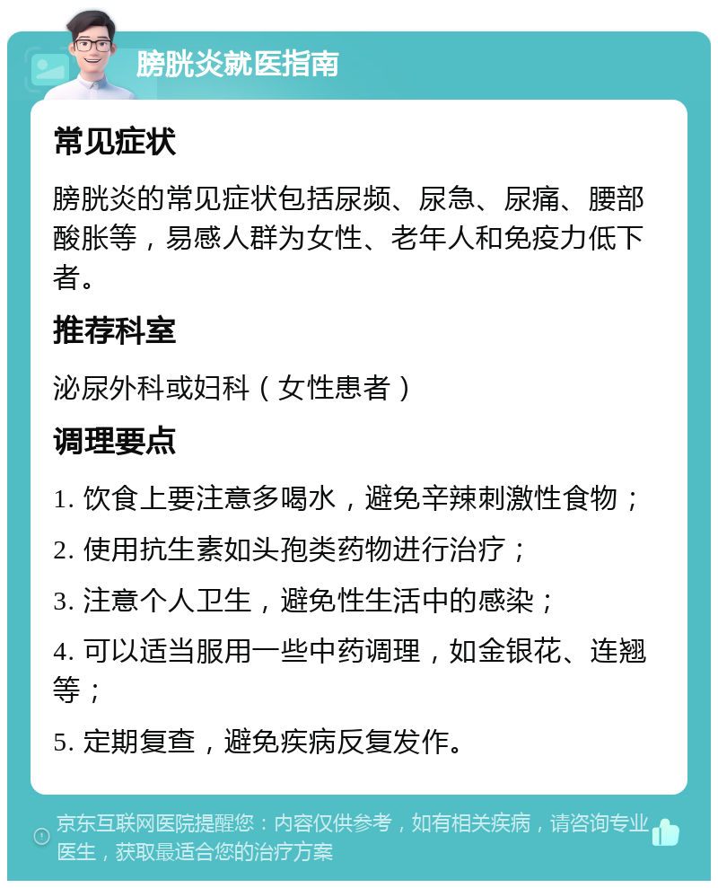 膀胱炎就医指南 常见症状 膀胱炎的常见症状包括尿频、尿急、尿痛、腰部酸胀等，易感人群为女性、老年人和免疫力低下者。 推荐科室 泌尿外科或妇科（女性患者） 调理要点 1. 饮食上要注意多喝水，避免辛辣刺激性食物； 2. 使用抗生素如头孢类药物进行治疗； 3. 注意个人卫生，避免性生活中的感染； 4. 可以适当服用一些中药调理，如金银花、连翘等； 5. 定期复查，避免疾病反复发作。