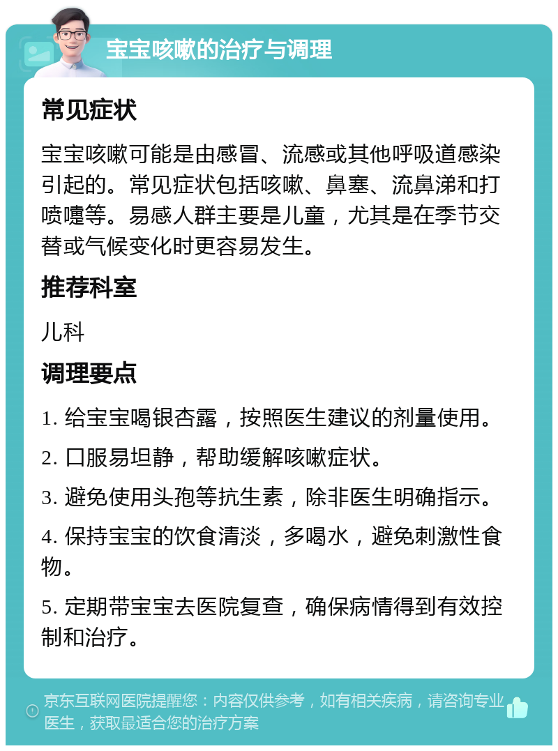 宝宝咳嗽的治疗与调理 常见症状 宝宝咳嗽可能是由感冒、流感或其他呼吸道感染引起的。常见症状包括咳嗽、鼻塞、流鼻涕和打喷嚏等。易感人群主要是儿童，尤其是在季节交替或气候变化时更容易发生。 推荐科室 儿科 调理要点 1. 给宝宝喝银杏露，按照医生建议的剂量使用。 2. 口服易坦静，帮助缓解咳嗽症状。 3. 避免使用头孢等抗生素，除非医生明确指示。 4. 保持宝宝的饮食清淡，多喝水，避免刺激性食物。 5. 定期带宝宝去医院复查，确保病情得到有效控制和治疗。