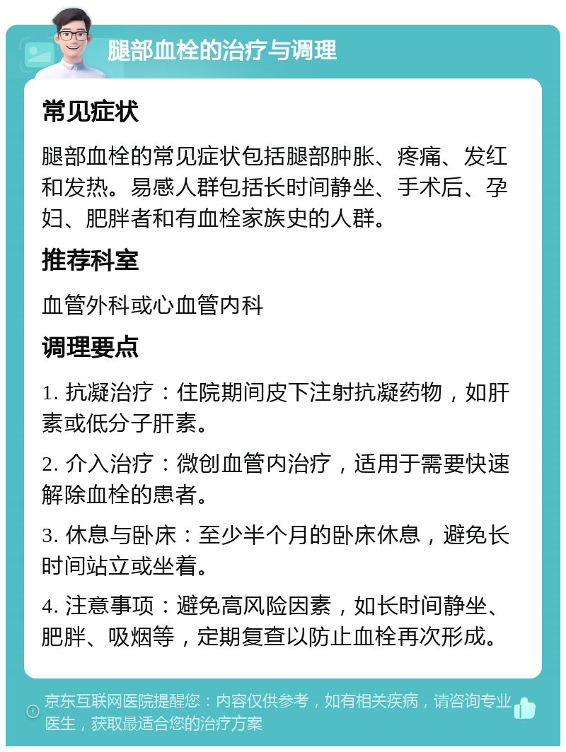 腿部血栓的治疗与调理 常见症状 腿部血栓的常见症状包括腿部肿胀、疼痛、发红和发热。易感人群包括长时间静坐、手术后、孕妇、肥胖者和有血栓家族史的人群。 推荐科室 血管外科或心血管内科 调理要点 1. 抗凝治疗：住院期间皮下注射抗凝药物，如肝素或低分子肝素。 2. 介入治疗：微创血管内治疗，适用于需要快速解除血栓的患者。 3. 休息与卧床：至少半个月的卧床休息，避免长时间站立或坐着。 4. 注意事项：避免高风险因素，如长时间静坐、肥胖、吸烟等，定期复查以防止血栓再次形成。