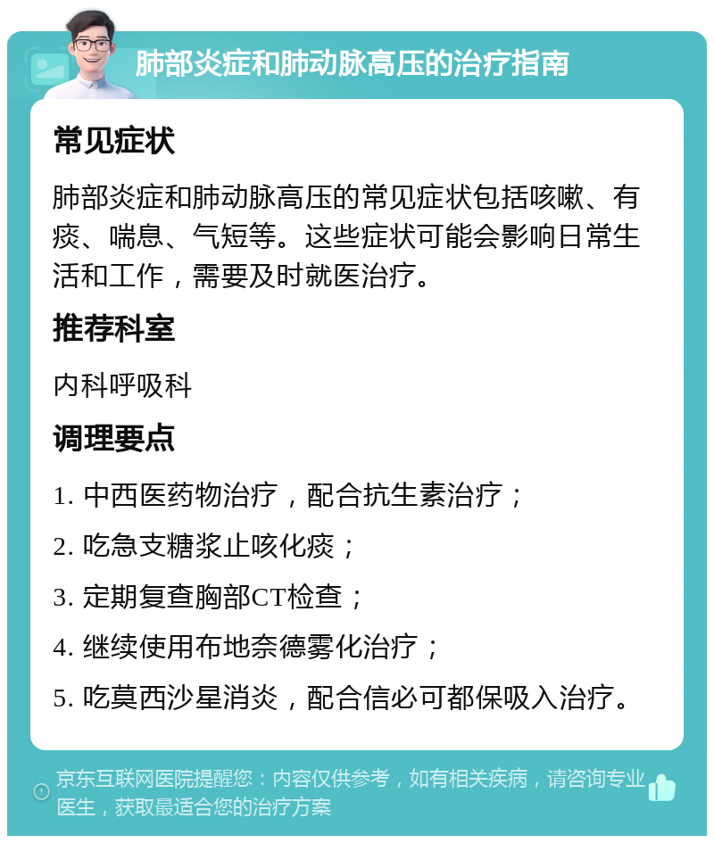 肺部炎症和肺动脉高压的治疗指南 常见症状 肺部炎症和肺动脉高压的常见症状包括咳嗽、有痰、喘息、气短等。这些症状可能会影响日常生活和工作，需要及时就医治疗。 推荐科室 内科呼吸科 调理要点 1. 中西医药物治疗，配合抗生素治疗； 2. 吃急支糖浆止咳化痰； 3. 定期复查胸部CT检查； 4. 继续使用布地奈德雾化治疗； 5. 吃莫西沙星消炎，配合信必可都保吸入治疗。