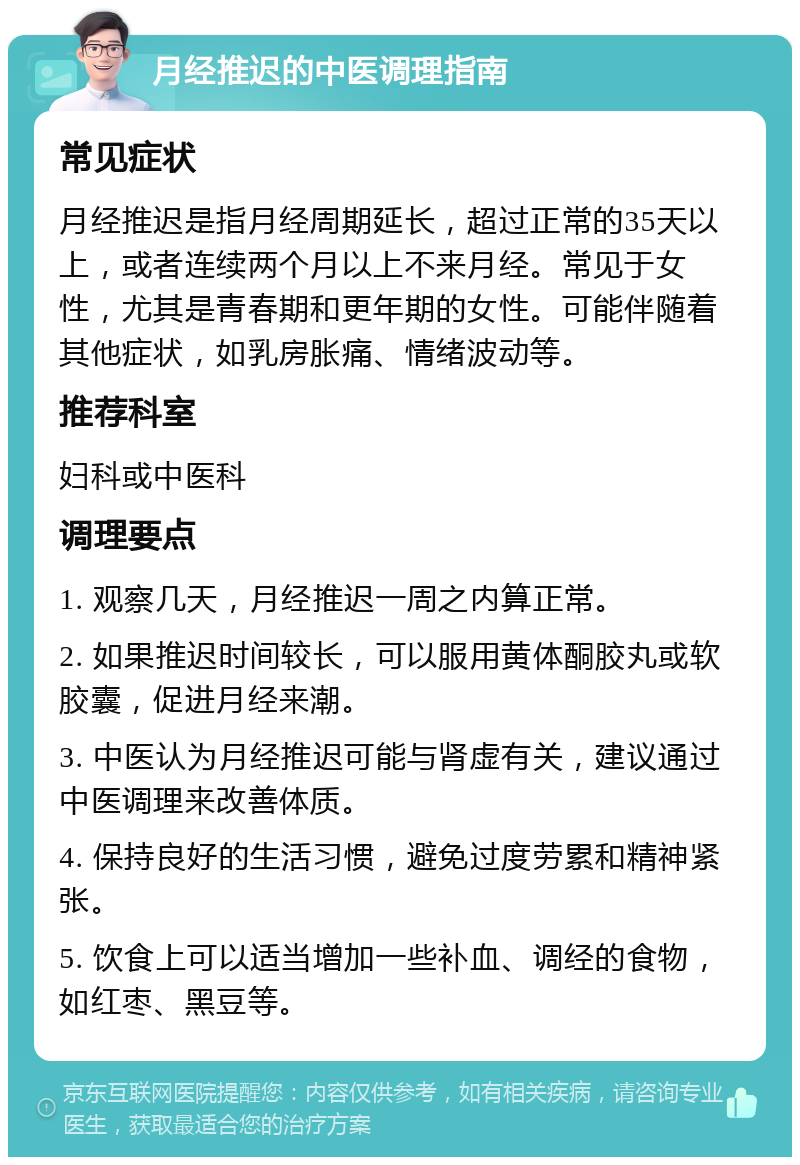 月经推迟的中医调理指南 常见症状 月经推迟是指月经周期延长，超过正常的35天以上，或者连续两个月以上不来月经。常见于女性，尤其是青春期和更年期的女性。可能伴随着其他症状，如乳房胀痛、情绪波动等。 推荐科室 妇科或中医科 调理要点 1. 观察几天，月经推迟一周之内算正常。 2. 如果推迟时间较长，可以服用黄体酮胶丸或软胶囊，促进月经来潮。 3. 中医认为月经推迟可能与肾虚有关，建议通过中医调理来改善体质。 4. 保持良好的生活习惯，避免过度劳累和精神紧张。 5. 饮食上可以适当增加一些补血、调经的食物，如红枣、黑豆等。