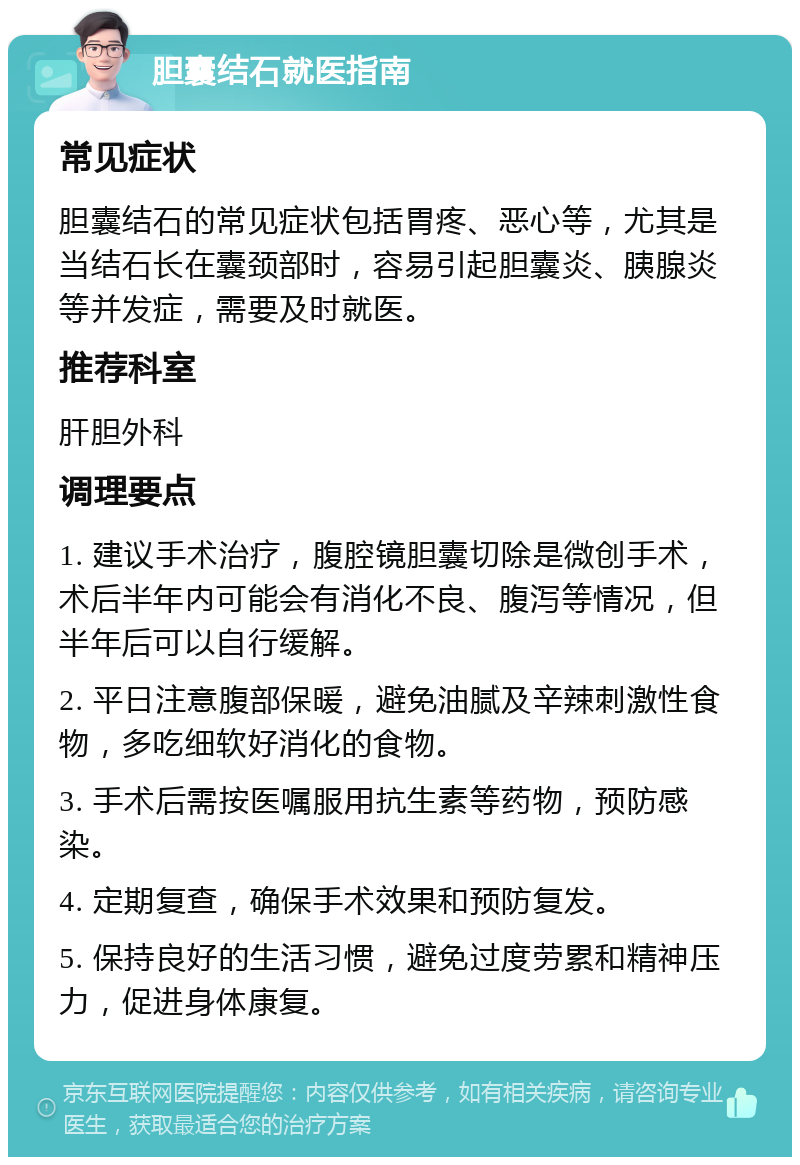 胆囊结石就医指南 常见症状 胆囊结石的常见症状包括胃疼、恶心等，尤其是当结石长在囊颈部时，容易引起胆囊炎、胰腺炎等并发症，需要及时就医。 推荐科室 肝胆外科 调理要点 1. 建议手术治疗，腹腔镜胆囊切除是微创手术，术后半年内可能会有消化不良、腹泻等情况，但半年后可以自行缓解。 2. 平日注意腹部保暖，避免油腻及辛辣刺激性食物，多吃细软好消化的食物。 3. 手术后需按医嘱服用抗生素等药物，预防感染。 4. 定期复查，确保手术效果和预防复发。 5. 保持良好的生活习惯，避免过度劳累和精神压力，促进身体康复。