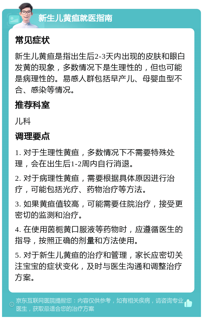 新生儿黄疸就医指南 常见症状 新生儿黄疸是指出生后2-3天内出现的皮肤和眼白发黄的现象，多数情况下是生理性的，但也可能是病理性的。易感人群包括早产儿、母婴血型不合、感染等情况。 推荐科室 儿科 调理要点 1. 对于生理性黄疸，多数情况下不需要特殊处理，会在出生后1-2周内自行消退。 2. 对于病理性黄疸，需要根据具体原因进行治疗，可能包括光疗、药物治疗等方法。 3. 如果黄疸值较高，可能需要住院治疗，接受更密切的监测和治疗。 4. 在使用茵栀黄口服液等药物时，应遵循医生的指导，按照正确的剂量和方法使用。 5. 对于新生儿黄疸的治疗和管理，家长应密切关注宝宝的症状变化，及时与医生沟通和调整治疗方案。