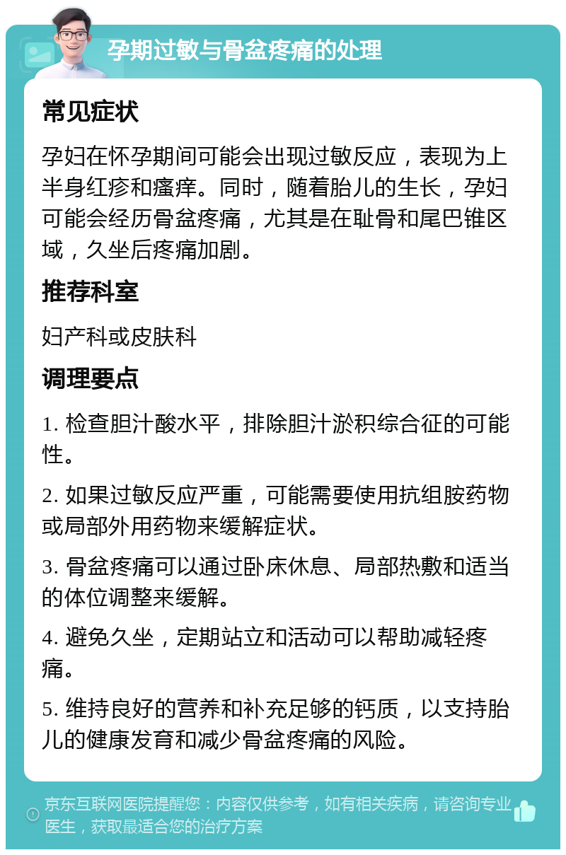 孕期过敏与骨盆疼痛的处理 常见症状 孕妇在怀孕期间可能会出现过敏反应，表现为上半身红疹和瘙痒。同时，随着胎儿的生长，孕妇可能会经历骨盆疼痛，尤其是在耻骨和尾巴锥区域，久坐后疼痛加剧。 推荐科室 妇产科或皮肤科 调理要点 1. 检查胆汁酸水平，排除胆汁淤积综合征的可能性。 2. 如果过敏反应严重，可能需要使用抗组胺药物或局部外用药物来缓解症状。 3. 骨盆疼痛可以通过卧床休息、局部热敷和适当的体位调整来缓解。 4. 避免久坐，定期站立和活动可以帮助减轻疼痛。 5. 维持良好的营养和补充足够的钙质，以支持胎儿的健康发育和减少骨盆疼痛的风险。