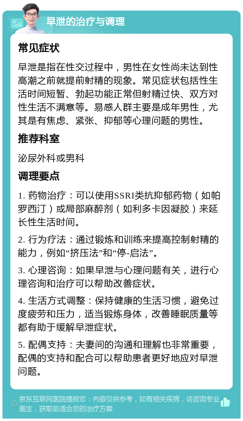 早泄的治疗与调理 常见症状 早泄是指在性交过程中，男性在女性尚未达到性高潮之前就提前射精的现象。常见症状包括性生活时间短暂、勃起功能正常但射精过快、双方对性生活不满意等。易感人群主要是成年男性，尤其是有焦虑、紧张、抑郁等心理问题的男性。 推荐科室 泌尿外科或男科 调理要点 1. 药物治疗：可以使用SSRI类抗抑郁药物（如帕罗西汀）或局部麻醉剂（如利多卡因凝胶）来延长性生活时间。 2. 行为疗法：通过锻炼和训练来提高控制射精的能力，例如“挤压法”和“停-启法”。 3. 心理咨询：如果早泄与心理问题有关，进行心理咨询和治疗可以帮助改善症状。 4. 生活方式调整：保持健康的生活习惯，避免过度疲劳和压力，适当锻炼身体，改善睡眠质量等都有助于缓解早泄症状。 5. 配偶支持：夫妻间的沟通和理解也非常重要，配偶的支持和配合可以帮助患者更好地应对早泄问题。