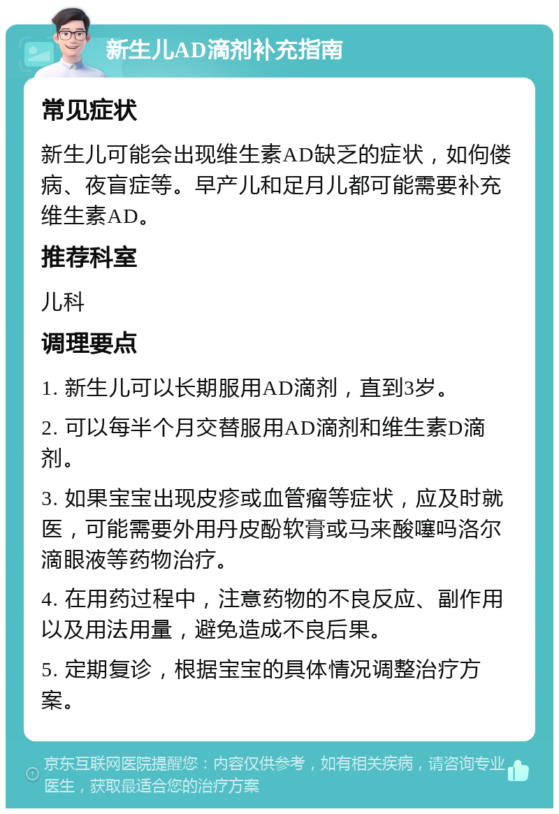 新生儿AD滴剂补充指南 常见症状 新生儿可能会出现维生素AD缺乏的症状，如佝偻病、夜盲症等。早产儿和足月儿都可能需要补充维生素AD。 推荐科室 儿科 调理要点 1. 新生儿可以长期服用AD滴剂，直到3岁。 2. 可以每半个月交替服用AD滴剂和维生素D滴剂。 3. 如果宝宝出现皮疹或血管瘤等症状，应及时就医，可能需要外用丹皮酚软膏或马来酸噻吗洛尔滴眼液等药物治疗。 4. 在用药过程中，注意药物的不良反应、副作用以及用法用量，避免造成不良后果。 5. 定期复诊，根据宝宝的具体情况调整治疗方案。