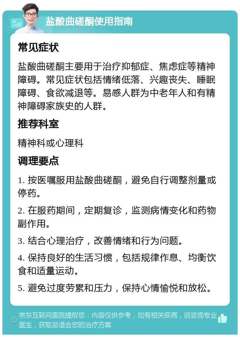 盐酸曲磋酮使用指南 常见症状 盐酸曲磋酮主要用于治疗抑郁症、焦虑症等精神障碍。常见症状包括情绪低落、兴趣丧失、睡眠障碍、食欲减退等。易感人群为中老年人和有精神障碍家族史的人群。 推荐科室 精神科或心理科 调理要点 1. 按医嘱服用盐酸曲磋酮，避免自行调整剂量或停药。 2. 在服药期间，定期复诊，监测病情变化和药物副作用。 3. 结合心理治疗，改善情绪和行为问题。 4. 保持良好的生活习惯，包括规律作息、均衡饮食和适量运动。 5. 避免过度劳累和压力，保持心情愉悦和放松。