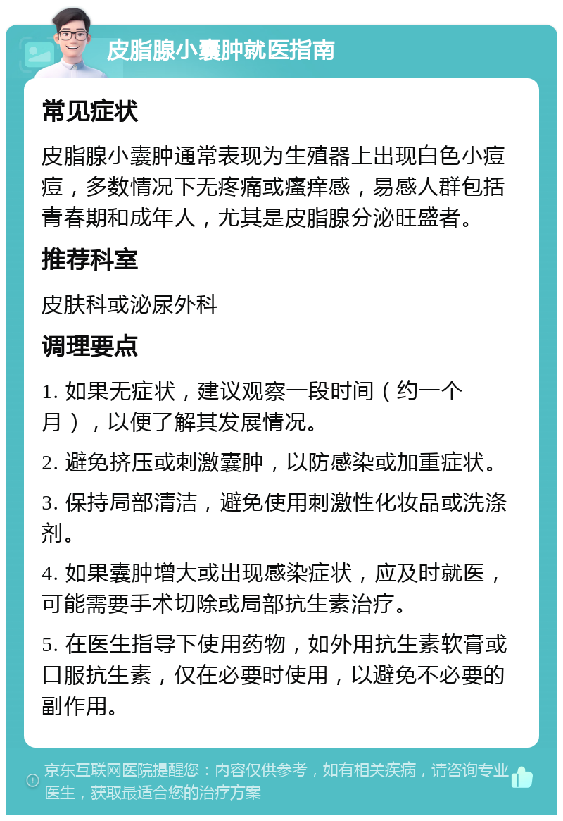 皮脂腺小囊肿就医指南 常见症状 皮脂腺小囊肿通常表现为生殖器上出现白色小痘痘，多数情况下无疼痛或瘙痒感，易感人群包括青春期和成年人，尤其是皮脂腺分泌旺盛者。 推荐科室 皮肤科或泌尿外科 调理要点 1. 如果无症状，建议观察一段时间（约一个月），以便了解其发展情况。 2. 避免挤压或刺激囊肿，以防感染或加重症状。 3. 保持局部清洁，避免使用刺激性化妆品或洗涤剂。 4. 如果囊肿增大或出现感染症状，应及时就医，可能需要手术切除或局部抗生素治疗。 5. 在医生指导下使用药物，如外用抗生素软膏或口服抗生素，仅在必要时使用，以避免不必要的副作用。