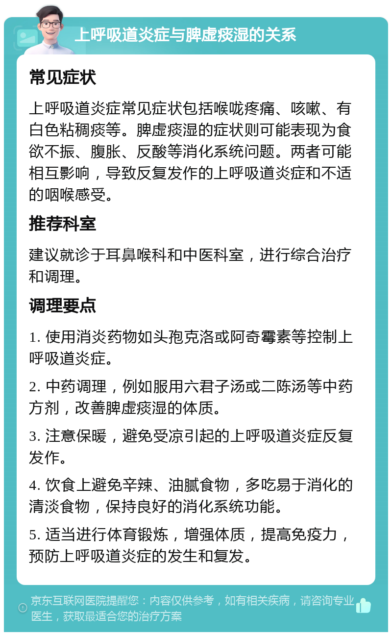 上呼吸道炎症与脾虚痰湿的关系 常见症状 上呼吸道炎症常见症状包括喉咙疼痛、咳嗽、有白色粘稠痰等。脾虚痰湿的症状则可能表现为食欲不振、腹胀、反酸等消化系统问题。两者可能相互影响，导致反复发作的上呼吸道炎症和不适的咽喉感受。 推荐科室 建议就诊于耳鼻喉科和中医科室，进行综合治疗和调理。 调理要点 1. 使用消炎药物如头孢克洛或阿奇霉素等控制上呼吸道炎症。 2. 中药调理，例如服用六君子汤或二陈汤等中药方剂，改善脾虚痰湿的体质。 3. 注意保暖，避免受凉引起的上呼吸道炎症反复发作。 4. 饮食上避免辛辣、油腻食物，多吃易于消化的清淡食物，保持良好的消化系统功能。 5. 适当进行体育锻炼，增强体质，提高免疫力，预防上呼吸道炎症的发生和复发。