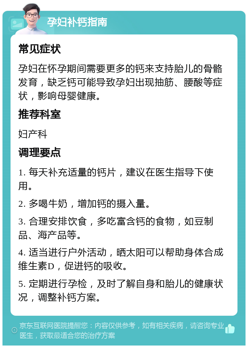 孕妇补钙指南 常见症状 孕妇在怀孕期间需要更多的钙来支持胎儿的骨骼发育，缺乏钙可能导致孕妇出现抽筋、腰酸等症状，影响母婴健康。 推荐科室 妇产科 调理要点 1. 每天补充适量的钙片，建议在医生指导下使用。 2. 多喝牛奶，增加钙的摄入量。 3. 合理安排饮食，多吃富含钙的食物，如豆制品、海产品等。 4. 适当进行户外活动，晒太阳可以帮助身体合成维生素D，促进钙的吸收。 5. 定期进行孕检，及时了解自身和胎儿的健康状况，调整补钙方案。