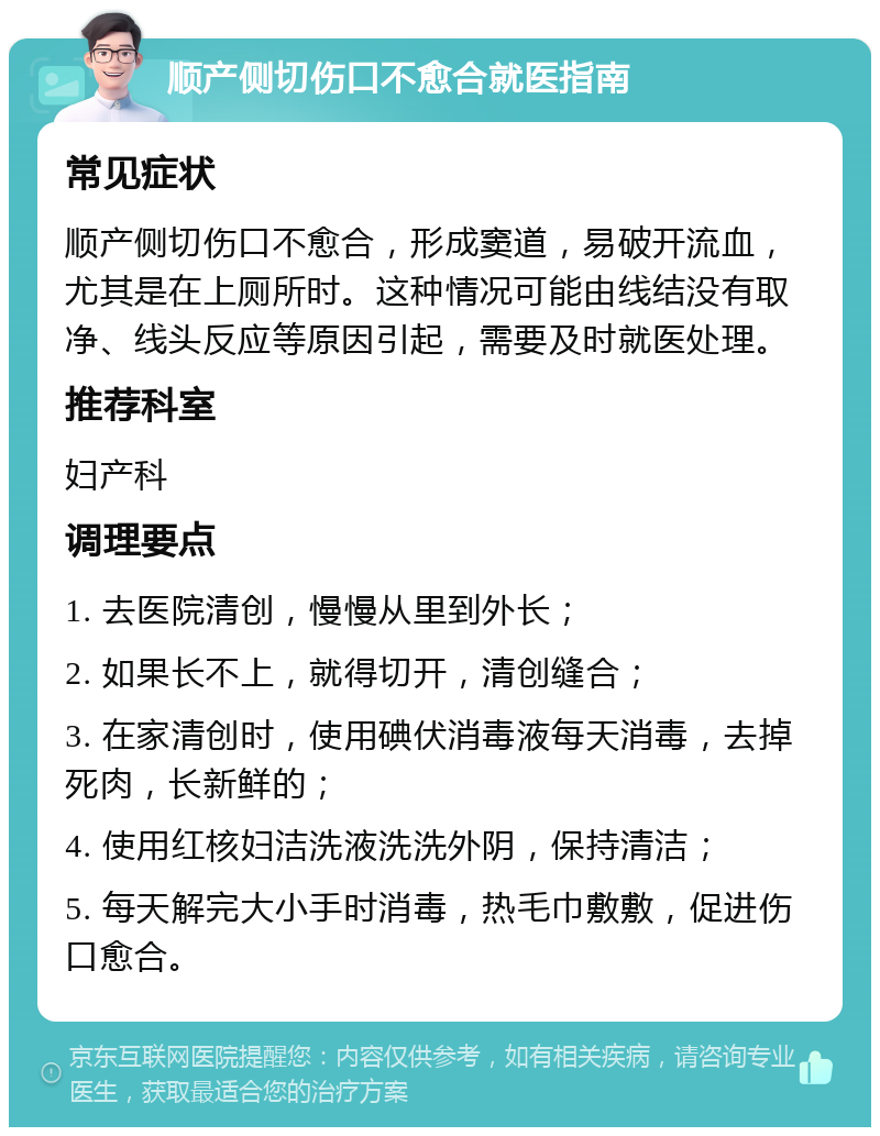 顺产侧切伤口不愈合就医指南 常见症状 顺产侧切伤口不愈合，形成窦道，易破开流血，尤其是在上厕所时。这种情况可能由线结没有取净、线头反应等原因引起，需要及时就医处理。 推荐科室 妇产科 调理要点 1. 去医院清创，慢慢从里到外长； 2. 如果长不上，就得切开，清创缝合； 3. 在家清创时，使用碘伏消毒液每天消毒，去掉死肉，长新鲜的； 4. 使用红核妇洁洗液洗洗外阴，保持清洁； 5. 每天解完大小手时消毒，热毛巾敷敷，促进伤口愈合。