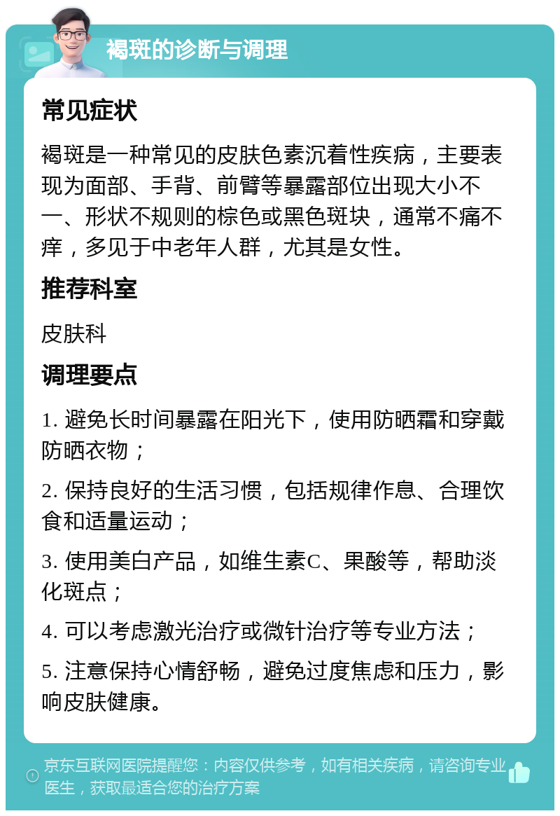 褐斑的诊断与调理 常见症状 褐斑是一种常见的皮肤色素沉着性疾病，主要表现为面部、手背、前臂等暴露部位出现大小不一、形状不规则的棕色或黑色斑块，通常不痛不痒，多见于中老年人群，尤其是女性。 推荐科室 皮肤科 调理要点 1. 避免长时间暴露在阳光下，使用防晒霜和穿戴防晒衣物； 2. 保持良好的生活习惯，包括规律作息、合理饮食和适量运动； 3. 使用美白产品，如维生素C、果酸等，帮助淡化斑点； 4. 可以考虑激光治疗或微针治疗等专业方法； 5. 注意保持心情舒畅，避免过度焦虑和压力，影响皮肤健康。