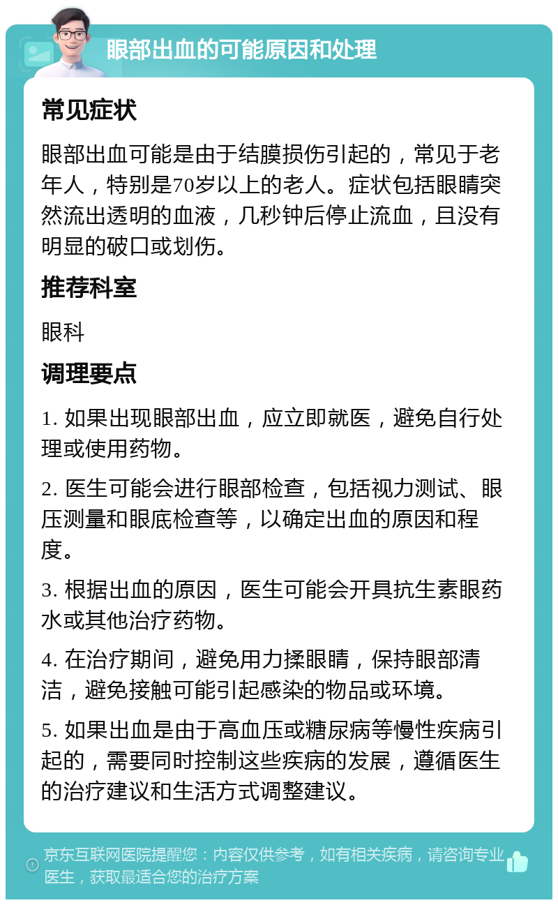 眼部出血的可能原因和处理 常见症状 眼部出血可能是由于结膜损伤引起的，常见于老年人，特别是70岁以上的老人。症状包括眼睛突然流出透明的血液，几秒钟后停止流血，且没有明显的破口或划伤。 推荐科室 眼科 调理要点 1. 如果出现眼部出血，应立即就医，避免自行处理或使用药物。 2. 医生可能会进行眼部检查，包括视力测试、眼压测量和眼底检查等，以确定出血的原因和程度。 3. 根据出血的原因，医生可能会开具抗生素眼药水或其他治疗药物。 4. 在治疗期间，避免用力揉眼睛，保持眼部清洁，避免接触可能引起感染的物品或环境。 5. 如果出血是由于高血压或糖尿病等慢性疾病引起的，需要同时控制这些疾病的发展，遵循医生的治疗建议和生活方式调整建议。