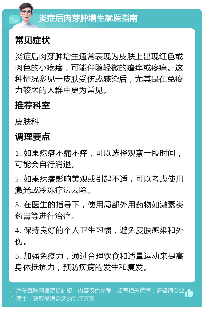 炎症后肉芽肿增生就医指南 常见症状 炎症后肉芽肿增生通常表现为皮肤上出现红色或肉色的小疙瘩，可能伴随轻微的瘙痒或疼痛。这种情况多见于皮肤受伤或感染后，尤其是在免疫力较弱的人群中更为常见。 推荐科室 皮肤科 调理要点 1. 如果疙瘩不痛不痒，可以选择观察一段时间，可能会自行消退。 2. 如果疙瘩影响美观或引起不适，可以考虑使用激光或冷冻疗法去除。 3. 在医生的指导下，使用局部外用药物如激素类药膏等进行治疗。 4. 保持良好的个人卫生习惯，避免皮肤感染和外伤。 5. 加强免疫力，通过合理饮食和适量运动来提高身体抵抗力，预防疾病的发生和复发。