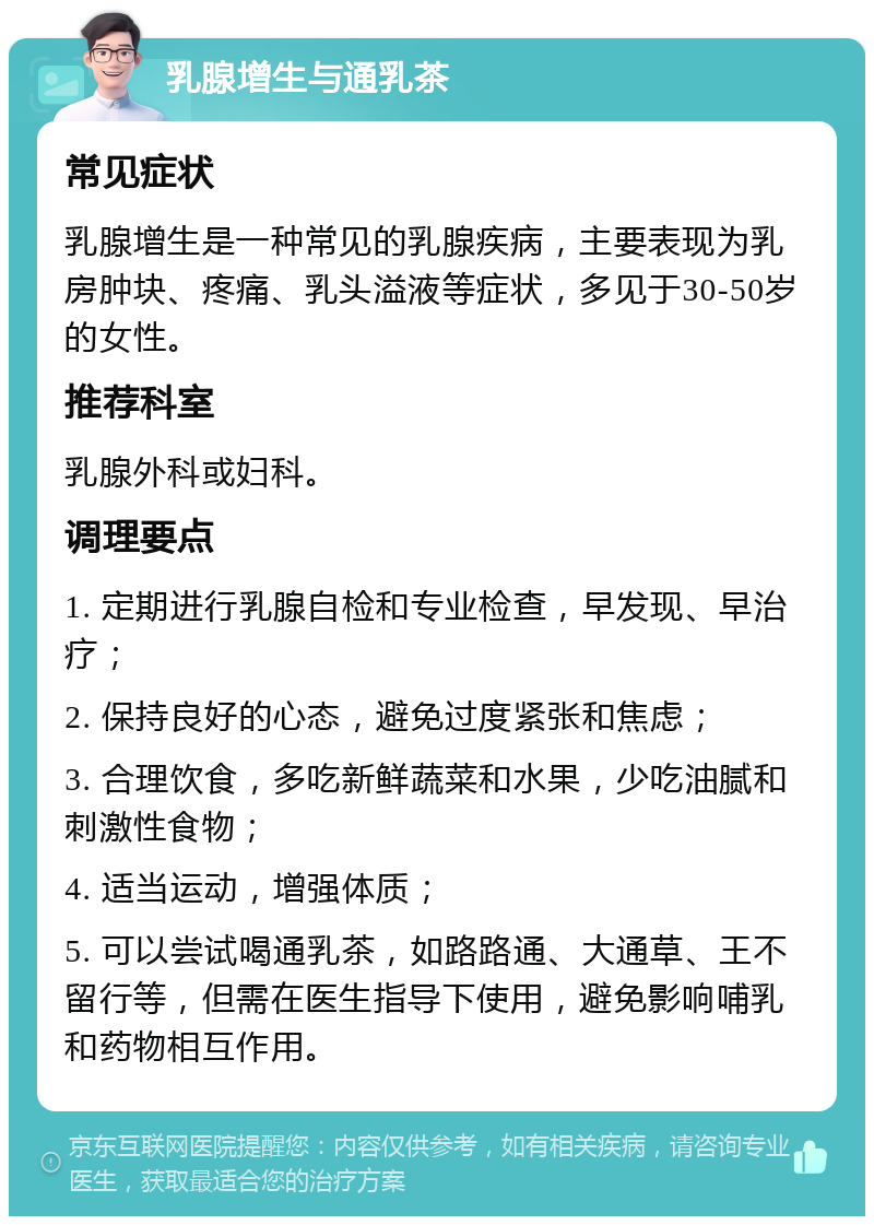 乳腺增生与通乳茶 常见症状 乳腺增生是一种常见的乳腺疾病，主要表现为乳房肿块、疼痛、乳头溢液等症状，多见于30-50岁的女性。 推荐科室 乳腺外科或妇科。 调理要点 1. 定期进行乳腺自检和专业检查，早发现、早治疗； 2. 保持良好的心态，避免过度紧张和焦虑； 3. 合理饮食，多吃新鲜蔬菜和水果，少吃油腻和刺激性食物； 4. 适当运动，增强体质； 5. 可以尝试喝通乳茶，如路路通、大通草、王不留行等，但需在医生指导下使用，避免影响哺乳和药物相互作用。