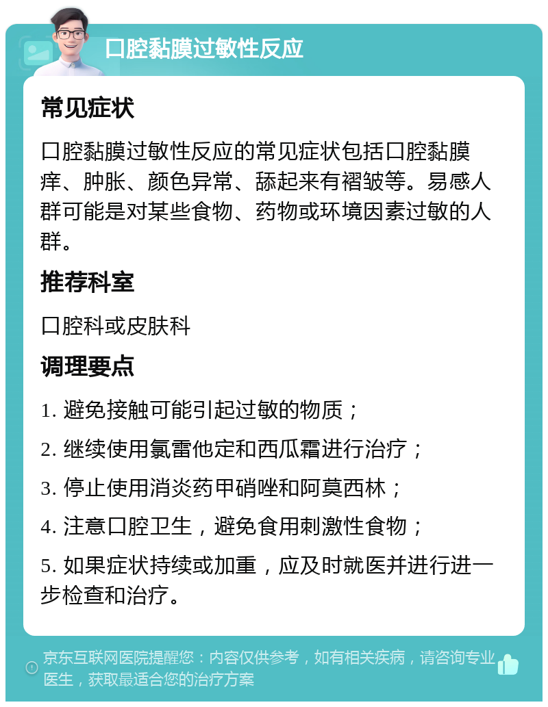 口腔黏膜过敏性反应 常见症状 口腔黏膜过敏性反应的常见症状包括口腔黏膜痒、肿胀、颜色异常、舔起来有褶皱等。易感人群可能是对某些食物、药物或环境因素过敏的人群。 推荐科室 口腔科或皮肤科 调理要点 1. 避免接触可能引起过敏的物质； 2. 继续使用氯雷他定和西瓜霜进行治疗； 3. 停止使用消炎药甲硝唑和阿莫西林； 4. 注意口腔卫生，避免食用刺激性食物； 5. 如果症状持续或加重，应及时就医并进行进一步检查和治疗。