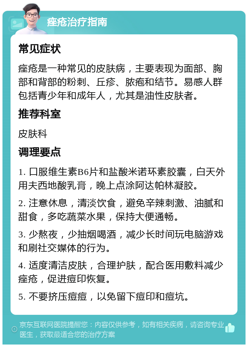 痤疮治疗指南 常见症状 痤疮是一种常见的皮肤病，主要表现为面部、胸部和背部的粉刺、丘疹、脓疱和结节。易感人群包括青少年和成年人，尤其是油性皮肤者。 推荐科室 皮肤科 调理要点 1. 口服维生素B6片和盐酸米诺环素胶囊，白天外用夫西地酸乳膏，晚上点涂阿达帕林凝胶。 2. 注意休息，清淡饮食，避免辛辣刺激、油腻和甜食，多吃蔬菜水果，保持大便通畅。 3. 少熬夜，少抽烟喝酒，减少长时间玩电脑游戏和刷社交媒体的行为。 4. 适度清洁皮肤，合理护肤，配合医用敷料减少痤疮，促进痘印恢复。 5. 不要挤压痘痘，以免留下痘印和痘坑。