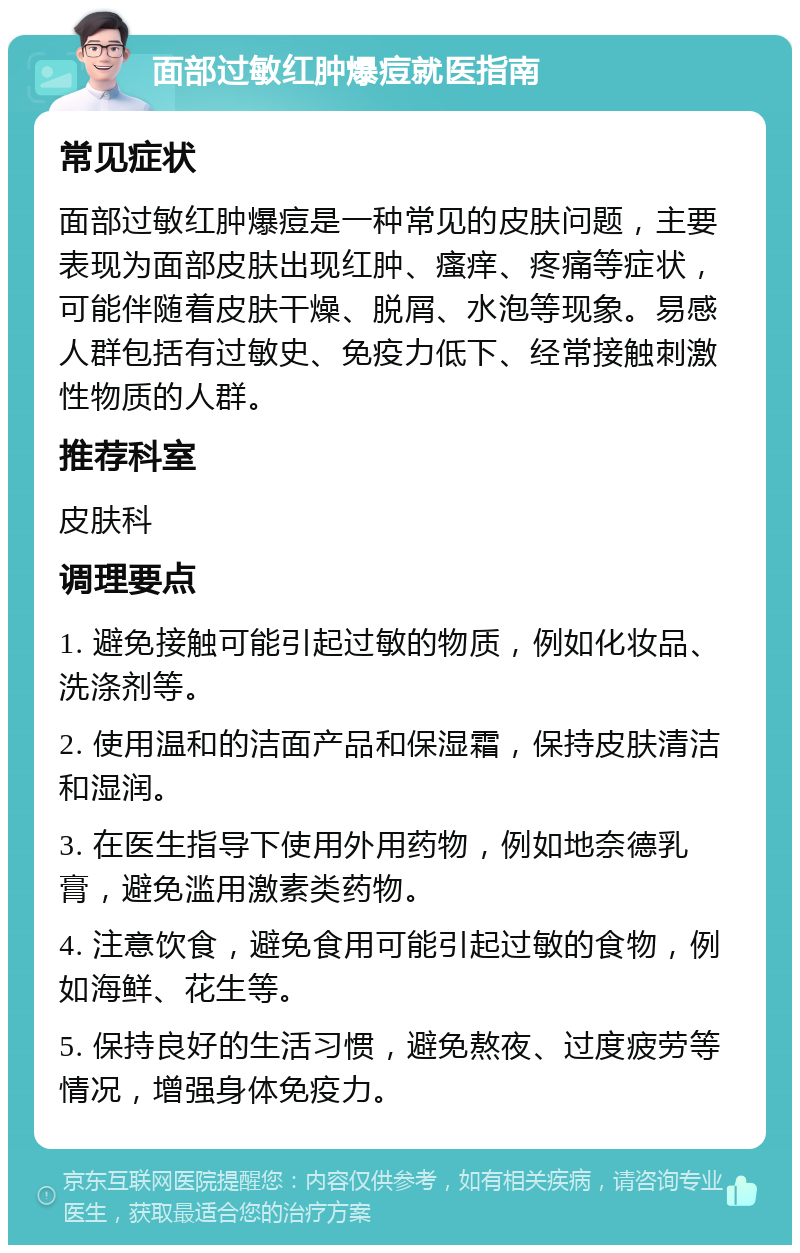 面部过敏红肿爆痘就医指南 常见症状 面部过敏红肿爆痘是一种常见的皮肤问题，主要表现为面部皮肤出现红肿、瘙痒、疼痛等症状，可能伴随着皮肤干燥、脱屑、水泡等现象。易感人群包括有过敏史、免疫力低下、经常接触刺激性物质的人群。 推荐科室 皮肤科 调理要点 1. 避免接触可能引起过敏的物质，例如化妆品、洗涤剂等。 2. 使用温和的洁面产品和保湿霜，保持皮肤清洁和湿润。 3. 在医生指导下使用外用药物，例如地奈德乳膏，避免滥用激素类药物。 4. 注意饮食，避免食用可能引起过敏的食物，例如海鲜、花生等。 5. 保持良好的生活习惯，避免熬夜、过度疲劳等情况，增强身体免疫力。