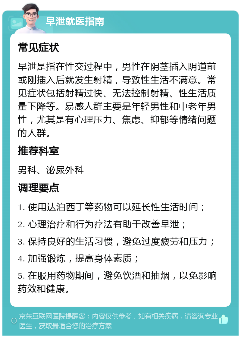 早泄就医指南 常见症状 早泄是指在性交过程中，男性在阴茎插入阴道前或刚插入后就发生射精，导致性生活不满意。常见症状包括射精过快、无法控制射精、性生活质量下降等。易感人群主要是年轻男性和中老年男性，尤其是有心理压力、焦虑、抑郁等情绪问题的人群。 推荐科室 男科、泌尿外科 调理要点 1. 使用达泊西丁等药物可以延长性生活时间； 2. 心理治疗和行为疗法有助于改善早泄； 3. 保持良好的生活习惯，避免过度疲劳和压力； 4. 加强锻炼，提高身体素质； 5. 在服用药物期间，避免饮酒和抽烟，以免影响药效和健康。