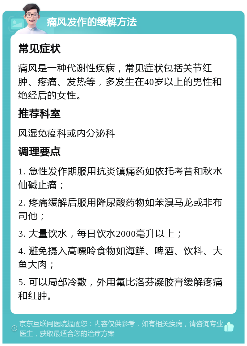 痛风发作的缓解方法 常见症状 痛风是一种代谢性疾病，常见症状包括关节红肿、疼痛、发热等，多发生在40岁以上的男性和绝经后的女性。 推荐科室 风湿免疫科或内分泌科 调理要点 1. 急性发作期服用抗炎镇痛药如依托考昔和秋水仙碱止痛； 2. 疼痛缓解后服用降尿酸药物如苯溴马龙或非布司他； 3. 大量饮水，每日饮水2000毫升以上； 4. 避免摄入高嘌呤食物如海鲜、啤酒、饮料、大鱼大肉； 5. 可以局部冷敷，外用氟比洛芬凝胶膏缓解疼痛和红肿。